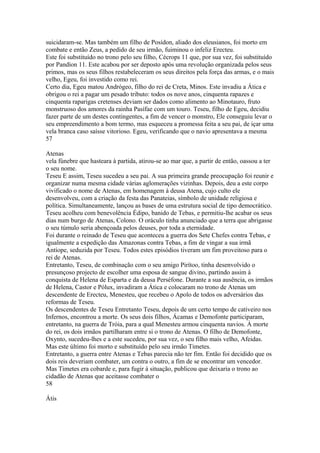 suicidaram-se. Mas também um filho de Posídon, aliado dos eleusianos, foi morto em 
combate e então Zeus, a pedido de seu irmão, fuiminou o infeliz Erecteu. 
Este foi substituído no trono pelo seu filho, Cécrops 11 que, por sua vez, foi substituído 
por Pandíon 11. Este acabou por ser deposto após uma revolução organizada pelos seus 
primos, mas os seus filhos restabeleceram os seus direitos pela força das armas, e o mais 
velho, Egeu, foi investido como rei. 
Certo dia, Egeu matou Andrógeo, filho do rei de Creta, Minos. Este invadiu a Ática e 
obrigou o rei a pagar um pesado tributo: todos os nove anos, cinquenta rapazes e 
cinquenta raparigas cretenses deviam ser dados como alimento ao Minotauro, fruto 
monstruoso dos amores da rainha Pasífae com um touro. Teseu, filho de Egeu, decidiu 
fazer parte de um destes contingentes, a fim de vencer o monstro, Ele conseguiu levar o 
seu empreendimento a bom termo, mas esqueceu a promessa feita a seu pai, de içar uma 
vela branca caso saísse vitorioso. Egeu, verificando que o navio apresentava a mesma 
57 
Atenas 
vela fúnebre que hasteara à partida, atirou-se ao mar que, a partir de então, oassou a ter 
o seu nome. 
Teseu E assim, Teseu sucedeu a seu pai. A sua primeira grande preocupação foi reunir e 
organizar numa mesma cidade várias aglomerações vizinhas. Depois, deu a este corpo 
vivificado o nome de Atenas, em homenagem à deusa Atena, cujo culto ele 
desenvolveu, com a criação da festa das Panateias, símbolo de unidade religiosa e 
política. Simultaneamente, lançou as bases de uma estrutura social de tipo democrático. 
Teseu acolheu com benevolência Édipo, banido de Tebas, e permitiu-lhe acabar os seus 
dias num burgo de Atenas, Colono. O oráculo tinha anunciado que a terra que abrigasse 
o seu túmulo seria abençoada pelos deuses, por toda a eternidade. 
Foi durante o reinado de Teseu que aconteceu a guerra dos Sete Chefes contra Tebas, e 
igualmente a expedição das Amazonas contra Tebas, a fim de vingar a sua irmã 
Antíope, seduzida por Teseu. Todos estes episódios tiveram um fim proveitoso para o 
rei de Atenas. 
Entretanto, Teseu, de combinação com o seu amigo Pirítoo, tinha desenvolvido o 
presunçoso projecto de escolher uma esposa de sangue divino, partindo assim à 
conquista de Helena de Esparta e da deusa Perséfone. Durante a sua ausência, os irmãos 
de Helena, Castor e Pólux, invadiram a Ática e colocaram no trono de Atenas um 
descendente de Erecteu, Menesteu, que recebeu o Apolo de todos os adversários das 
reformas de Teseu. 
Os descendentes de Teseu Entretanto Teseu, depois de um certo tempo de cativeiro nos 
Infernos, encontrou a morte. Os seus dois filhos, Ácamas e Demofonte participaram, 
entretanto, na guerra de Tróia, para a qual Menesteu armou cinquenta navios. À morte 
do rei, os dois irmãos partilharam entre si o trono de Atenas. O filho de Demofonte, 
Oxynto, sucedeu-lhes e a este sucedeu, por sua vez, o seu filho mais velho, Afeidas. 
Mas este último foi morto e substituído pelo seu irmão Timetes. 
Entretanto, a guerra entre Atenas e Tebas parecia não ter fim. Então foi decidido que os 
dois reis deveriam combater, um contra o outro, a fim de se encontrar um vencedor. 
Mas Timetes era cobarde e, para fugir à situação, publicou que deixaria o trono ao 
cidadão de Atenas que aceitasse combater o 
58 
Átis 
 