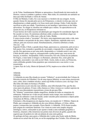 rei de Tebas. Imediatamente Melanto se apresentou e, beneficiando da intervenção de 
Dioniso, venceu o combate e ganhou o trono. Mais tarde, foi construído um santuário ao 
deus que tinha facilitado a vitória de Atenas. 
O filho de Melanto, Codro, foi o seu sucessor e o herdeiro da sua coragem. Assim, 
quando Atenas foi atacada pelos povos do Peloponeso, o oráculo revelou que estes só 
abandonariam a cidade quando o rei fosse morto pelo inimigo. Então, Codro decidiu 
sacrificar-se pela sua cidade. Transformou-se em mendigo e aproximou-se das linhas 
adversárias. Ao chegar aí, desafiou um soldado que o matou. Ao aperceberem-se de 
@uem ele era, os Peloponesos retiraram-se. 
O acto heróico de Codro suscitou tal admiração que ninguém foi considerado digno de 
lhe suceder no trono. Os atenienses aboliram então a realeza e decidiram eleger um 
chefe. O primeiro foi o filho mais velho de Codro, Medão. 
E estava assim criado o "arcontato". De início, uma magistratura para toda a vida, mais 
tarde limitada a um período de dez anos e depois, finalmente, repartida entre nove 
cabeças, para um exercício anual. Simultaneamente, a história substituiu a lenda. 
Atis cus,' o@ 
Segundo Ovídio, Cíbele, a grande deusa frigia, apaixonou-se, castamente, pelo jovem e 
belo pastor Átis, tornando-o guardião do seu templo e impondo-lhe a virgindade. Mas 
um dia Átis apaixonou-se por uma ninfa, desposando-a e violando assim o seu voto. 
Cíbele decidiu então vingar-se, enlouquecendo o pobre pastor que, num acesso de 
loucura, se mutilou. Arrependida, Cíbele ressuscitou Átis sob a forma de um pinheiro. 
Os Frígios, e mais tarde os Gregos e os Romanos, adoraram Átis, como gênio da 
vegetação, associando o seu culto ao de Cíbele. Assim, todos os anos, na Primavera, 
eram celebradas grandes festas populares que comemoravam a sua morte e a sua 
ressurreição. 
A ópera Atys de Luily, libreto de Quinault (1676), inspira-se no relato de Ovídio. 
59 
Atlântida 
Atlântida 
A Atlântida era uma ilha situada no oceano "Atlântico", na proximidade das Colunas de 
Hércules (estreito de Gibraltar). Era de uma riqueza fabulosa: as suas minas encerravam 
ouro, cobre, ferro e também oricalco, metal cujo brilho rivalizava com o do fogo. Esta 
ilha tinha sido dada em herança a Posídon. 
Este apaixonou-se por uma das suas súbditas, uma órfã chamada Clito, que lhe deu 
cinco pares de gêmeos. O mais velho chamou-se Atlas e tornou-se o senhor supremo da 
ilha. Os seus descendentes transmitiram o trono de pai para filho. 
Os "Atlantes" construíram cidades magníficas, dotadas de todas as conquistas do 
urbanismo. Poderiam ter vivido em paz durante muito tempo, mas sucumbiram à 
tentação de submeter o resto do mundo, sendo vencidos pelos atenienses e depois pelas 
Amazonas de Mirina, a filha de Teucer. 
Entretanto a ilha desapareceu em algumas horas, em meados do 11 Milénio. Depois de 
Platão, que consagrou à Atlântida um dos seus últimos diálogos, o Crítias, sábios, 
poetas e romancistas (por exemplo, Pierre Benôit: A Atlântida, 1919) foram tocados 
pelo enigma do continente fantasma. Uns viram-no como uma simples alegoria 
mitológica; outros, esforçando-se por ajustar a lenda a uma realidade geográfica e 
histórica, situaram a ilha misteriosa nos pontos mais diversos do globo, quando não 
sugerem que ela poderia ter sido um planeta de uma outra galáxia. 
Os geólogos de hoje, para quem a Atlântida não é senão uma ficção saída da fábula, 
situam-na no actual mar de Creta, ao sul do arquipélago das Cíciades. Eles afirmam que 
 