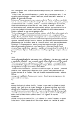 uma contra-prova. Atreu receberia o trono de Argos se o Sol, em determinado dia, se 
pusesse a Oriente! 
Tiestes aceitou, mas o prodígio aconteceu e, assim, Atreu conquistou o poder. O seu 
primeiro gesto consistiu em expulsar o seu irmão, unindo assim sob o seu ceptro as 
cidades de Argos e de Micenas. 
Entretanto, Atreu procurou saber em que circunstâncias Tiestes se tinha apoderado do 
velo de ouro, descobrindo finalmente a traição dos dois amantes. Então, com o pretexto 
de se reconciliar com o seu irmão, chamou-o e ofereceu um banquete em sua honra, 
dando-lhe como refeição a carne dos seus filhos, depois de mortos e cortados em 
bocados. O próprio sol, horrorizado, recuou no seu percurso, mas Atreu só no fim do 
festim revelou a terrível verdade a seu irmão, banindo-o definitivamente dos seus 
Estados e atirando ao mar Aérope, a esposa infiel. 
Tiestes refugiou-se em Siciona, na Argólida, onde um oráculo lhe revelou que ele seria 
vingado por um filho, nascido de uma relação incestuosa com a sua própria filha, 
Pelápia. Assim, uma noite Tiestes violou a jovem sem se deixar reconhecer. Mas esta 
roubou-lhe uma espada, que conservou como a única prova capaz de identificar o seu 
agressor. Mais tarde, Pelópia deu à luz um filho que abandonou, mas este foi recolhido 
pelos pastores que lhe deram o nome de Egisto (da palavra grega que significa cabra). 
Entretanto, Pelópia casou com o seu tio Atreu e este mandou procurar a criança, 
educando-a no palácio juntamente com Agamémnon e Menelau. Quando Egisto 
cresceu, Atreu, que não tinha esquecido o seu ódio ao irmão, confiou-lhe a missão de ir 
procurar Tiestes. O jovem obedeceu e trouxe para Argos aquele que ninguém sabia ser 
seu pai. 
62 
Atreu 
Atreu ordenou então a Egisto que matasse o seu prisioneiro, e este pegou na espada que 
a sua mãe lhe tinha dado e que era aquela que ela tinha roubado a seu pai. Mas quando 
Tiestes reconheceu a sua espada, chamou Pelópia e revelou-lhe o seu segredo. Esta, 
desfalecida de dor, espetou a espada no próprio coração. Então, Egisto retirou a arma 
ensanguentada do corpo de sua mãe, e matou Atreu. 
Tiestes sucedeu, deste modo, a seu irmão no trono de Argos e de Micenas. Quanto aos 
filhos de Atreu, Agamérrmon e Menelau, foram expulsos, indo procurar asilo em 
Esparta, na corte do rei Tíndaro. Foi aí que Menelau conheceu e desposou a princesa 
Helena. 
A sangrenta tragédia dos Átridas, que se manteve durante geraçoes e gerações, não 
estava senão no seu início. 
63 
Baal 
O nome do deus fenício Baal significa "Senhor". Assim, cada localidade da Fenícia 
possuía o seu "baal", deus do espaço, deus solar ou deus marinho. Baal também foi 
adorado pelos Cartagineses (sendo confundido com Cronos, o devorador dos recém-nascidos) 
e conquistou, mais tarde, toda a bacia mediterrânica, devido à incorporação 
dos soldados sírios no exército romano. No século iii d. C., o imperador Heliogábalo 
tentou fazer reconhecer Baal de Éfeso como o deus supremo do Império. 
Belerofonte 
Hipono,o, homem de grande beleza e rara coragem, era filho de Posídon e da rainha 
Efira (futura Corinto), esposa do rei Glauco (que, por sua vez, era filho de Sísifo). 
 