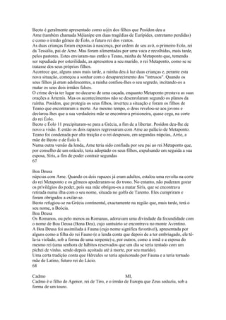 Beoto é geralmente apresentado como u@n dos filhos que Posídon deu a 
Arne (também chamada Méianipe em duas tragédias de Eurípides, entretanto perdidas) 
e como o irmão gêmeo de Éolo, o futuro rei dos ventos. 
As duas crianças foram expostas à nascença, por ordem de seu avô, o primeiro Eolo, rei 
da Tessália, pai de Arne. Mas foram alimentadas por uma vaca e recolhidas, mais tarde, 
pelos pastores. Estes enviaram-nas então a Teano, rainha de Metaponto que, temendo 
ser repudiada por esterilidade, as apresentou a seu marido, o rei Metaponto, como se se 
tratasse dos seus próprios filhos. 
Acontece que, alguns anos mais tarde, a rainha deu à luz duas crianças e, perante esta 
nova situação, começou a sonhar com o desaparecimento dos "intrusos". Quando os 
seus filhos já eram adolescentes, a rainha confiou-lhes o seu segredo, incitando-os a 
matar os seus dois irmãos falsos. 
O crime devia ter lugar no decurso de uma caçada, enquanto Metaponto prestava as suas 
orações a Ártemis. Mas os acontecimentos não se desenrolaram segundo os planos da 
rainha. Posídon, que protegia os seus filhos, inverteu a situação e foram os filhos de 
Teano que encontraram a morte. Ao mesmo tempo, o deus revelou-se aos jovens e 
declarou-lhes que a sua verdadeira mãe se encontrava prisioneira, quase cega, na corte 
do rei Éolo. 
Beoto e Éolo 11 precipitaram-se para a Grécia, a fim de a libertar. Posídon deu-lhe de 
novo a visão. E então os dois rapazes regressaram com Arne ao palácio de Metaponto. 
Teano foi condenada por alta traição e o rei desposou, em segundas núpcias, Arrie, a 
mãe de Beoto e de Éolo li. 
Numa outra versão da lenda, Arne teria sido confiada por seu pai ao rei Metaponto que, 
por conselho de um oráculo, teria adoptado os seus filhos, expulsando em seguida a sua 
esposa, Síris, a fim de poder contrair segundas 
67 
Boa Deusa 
núpcias com Arne. Quando os dois rapazes já eram adultos, estalou uma revolta na corte 
do rei Metaponto e os gêmeos apoderaram-se do trono. No entanto, não puderam gozar 
os privilégios do poder, pois sua mãe obrigou-os a matar Siris, que se encontrava 
retirada numa ilha com o seu nome, situada no golfo de Tarento. Eles cumpriram e 
foram obrigados a exilar-se. 
Beoto refugiou-se na Grécia continental, exactamente na região que, mais tarde, terá o 
seu nome, a Beócia. 
Boa Deusa 
Os Romanos, ou pelo menos as Romanas, adoravam uma divindade da fecundidade com 
o nome de Boa Deusa (Bona Dea), cujo santuário se encontrava no monte Aventino. 
A Boa Deusa foi assimilada à Fauna (cujo nome significa favorável), apresentada por 
alguns como a filha do rei Fauno (e a lenda conta que depois de a ter embriagado, ele tê-la- 
ia violado, sob a forma de uma serpente) e, por outros, como a irmã e a esposa do 
mesmo rei (uma senhora de hábitos reservados que um dia se teria tentado com um 
pichei de vinho, sendo depois açoitada até à morte, por seu marido). 
Uma certa tradição conta que Hércules se teria apaixonado por Fauna e a teria tornado 
mãe de Latino, futuro rei do Lácio. 
68 
Cadmo MI, 
Cadmo é o filho de Agenor, rei de Tiro, e o irmão de Europa que Zeus seduziu, sob a 
forma de um touro. 
 