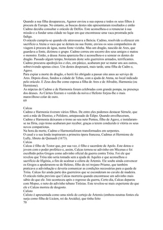 Quando a sua filha desapareceu, Agenor enviou a sua esposa e todos os seus filhos à 
procura de Europa. No entanto, as buscas destes não apresentaram resultados e então 
Cadmo decidiu consultar o oráculo de Delfos. Este aconselhou-o a renunciar à sua 
missão e a fundar uma cidade no lugar em que encontrasse uma vaca prostrada pela 
fadiga. 
O oráculo cumpriu-se quando ele atravessava a Beócia. Cadmo, resolvido a oferecer em 
sacrifício a Atena a vaca que se deitara na sua frente, enviou os seus companheiros de 
viagem à procura de água, numa fonte vizinha. Mas um dragão, nascido de Ares, que 
guardava a fonte, dizimou o grupo. Cadmo correu em socorro dos seus amigos e matou 
o monstro. Então, a deusa Atena apareceu-lhe e aconselhou-o a semear os dentes do 
dragão. Passado algum tempo, brotaram deste solo guerreiros armados, terrificantes. 
Cadmo procurou apedrejá-los e eles, em pânico, acabaram por se matar uns aos outros, 
sobrevivendo apenas cinco. Um destes desposará, mais tarde, uma filha de Cadm o, 
Agave. 
Para expiar a morte do dragão, o herói foi obrigado a passar oito anos ao serviço de 
Ares. Depois disso, fundou a cidade de Tebas, com a ajuda de Atena, no local indicado 
pelo oráculo. E Zeus deu-lhe como esposa a filha de Ares e de Afrodite, Harmonia (ou 
Hermíone). 
As núpcias de Cadmo e de Harmonia foram celebradas com grande pompa, na presença 
dos deuses. As Cárites fizeram o vestido da noiva e Hefesto forjou-lhe o mais 
maravilhoso colar de ouro. 
69 
Calcas 
Cadmo e Harmonia tiveram vários filhos. De entre eles podemos destacar Sérnele, que 
será a mãe de Dioniso, e Polidoro, antepassado de Édipo. Quando envelheceram, 
Cadmo e Harmonia deixaram o trono ao seu neto Penteu, filho de Agave, e instalaram-se 
na Ilíria, cujo trono acabaram por receber, graças a terem conduzido à vitória os seus 
novos compatriotas. 
Na hora da morte, Cadmo e Harmoniaforam transformados em serpentes. 
O casal e a sua lenda inspiraram a primeira ópera francesa, Cadmus et Hermione de 
LuIly, libreto de Quinault (1673). 
Calcas 
Calcas é filho de Testor que, por sua vez, é filho e sacerdote de Apolo. Este dotou o 
jovem com o poder profético e, assim, Calcas tornou-se adivinho em Micenas e foi 
escolhido pelos Gregos como adivinho oficial da guerra contra Tróia. Foi ele que 
revelou que Tróia não seria tomada sem a ajuda de Aquiles e que aconselhou o 
sacrifício de Ifigénia, a fim de acalmar a cólera de Ártemis. Ele soube ainda convencer 
os Gregos a apoderarem-se de Heleno, filho do rei trojano Príamo, que também 
praticava a adivinhação e deveria comunicar as condições necessárias para a queda de 
Tróia. Calcas fez ainda parte dos guerreiros que se esconderam no cavalo de madeira. 
O oráculo tinha previsto que Calcas morreria quando encontrasse um adivinho mais 
sábio do que ele. Isto aconteceu após o regresso da guerra, Certo dia, Calcas deparou 
com Mopso, o neto do adivinho tebano Tirésias. Este revelou-se mais experiente do que 
ele e Calcas morreu de desgosto. 
Calisto 
Calisto é apresentada como uma ninfa do cortejo de Ártemis (embora noutras fontes ela 
surja como filha de Licáon, rei da Arcádia), que tinha feito 
70 
 