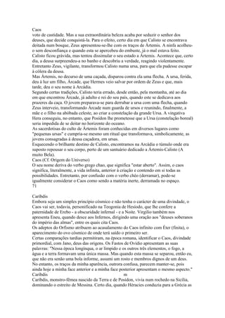 Caos 
voto de castidade. Mas a sua extraordinária beleza acaba por seduzir o senhor dos 
deuses, que decide conquistá-la. Para o efeito, certo dia em que Calisto se encontrava 
deitada num bosque, Zeus apresentou-se-lhe com os traços de Ártemis. A ninfa acolheu-o 
sem desconfiança e quando esta se apercebeu do embuste, já o mal estava feito. 
Calisto ficou grávida, mas tentou dissimular o seu estado a Ártemis. Acontece que, certo 
dia, a deusa surpreendeu-a no banho e descobriu a verdade, reagindo violentamente. 
Entretanto Zeus, vigilante, transformou Calisto numa ursa, para que ela pudesse escapar 
à cólera da deusa. 
Mas Ártemis, no decurso de uma caçada, disparou contra ela uma flecha. A ursa, ferida, 
deu à luz um filho, Árcade, que Hermes veio salvar por ordem de Zeus e que, mais 
tarde, deu o seu nome à Arcádia. 
Segundo certas tradições, Calisto teria errado, desde então, pela montanha, até ao dia 
em que encontrou Árcade, já adulto e rei do seu país, quando este se dedicava aos 
prazeres da caça. O jovem preparava-se para derrubar a ursa com uma flecha, quando 
Zeus interveio, transformando Árcade num guarda de ursos e reunindo, finalmente, a 
mãe e o filho na abóbada celeste, ao criar a constelação da grande Ursa. A vingativa 
Hera conseguiu, no entanto, que Posídon lhe prometesse que a Ursa (constelação boreal) 
seria impedida de se deitar no horizonte do oceano. 
As sacerdotisas do culto de Ártemis foram conhecidas em diversos lugares como 
"pequenas ursas" e cumpria-se mesmo um ritual que transformava, simbolicamente, as 
jovens consagradas à deusa caçadora, em ursas. 
Esquecendo o brilhante destino de Calisto, encontramos na Arcádia o túmulo onde era 
suposto repousar o seu corpo, perto de um santuário dedicado a Ártemis-Calisto (A 
muito Bela). 
Caos (Cf. Origem do Universo) 
O seu nome deriva do verbo grego chao, que significa "estar aberto". Assim, o caos 
significa, literalmente, a vida infinita, anterior à criação e contendo em si todas as 
possibilidades. Entretanto, por confusão com o verbo chéo (derramar), pode-se 
igualmente considerar o Caos como sendo a matéria inerte, derramada no espaço. 
71 
Caríbdis 
Embora seja um simples princípio cósmico e não tenha o carácter de uma divindade, o 
Caos vai ser, todavia, personificado na Teogonia de Hesíodo, que lhe confere a 
paternidade de Erebo - a obscuridade infernal - e a Noite. Virgílio também nos 
apresenta Eneu, quando desce aos Infernos, dirigindo uma oração aos "deuses soberanos 
do império das almas", entre os quais cita Caos. 
Os adeptos do Orfismo atribuem ao acasalamento do Caos infinito com Éter (finita), o 
aparecimento do ovo cósmico de onde terá saído o primeiro ser. 
Certas comparações tardias permitiram, na época romana, identificar o Caos, divindade 
primordial, com Jano, deus das origens. Os Fastos de Ovídio apresentam as suas 
palavras: "Nessa época longínqua, o ar límpido e os outros três elementos, o fogo, a 
água e a terra formavam uma única massa. Mas quando esta massa se separou, então eu, 
que não era senão uma bola informe, assumi um rosto e membros dignos de um deus. 
No entanto, os traços da minha aparência, outrora confusa, parecem manter-se, pois 
ainda hoje a minha face anterior e a minha face posterior apresentam o mesmo aspecto." 
Caríbdis m 
Caríbdis, monstro-fêmea nascido da Terra e de Posídon, vivia num rochedo na Sicília, 
dominando o estreito de Messina. Certo dia, quando Héracies conduzia para a Grécia as 
 