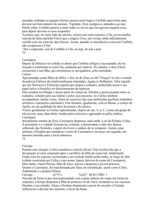 manadas roubadas ao gigante Gérion, passou neste lugar e Caríbdis aproveitou para 
devorar um bom número de animais. Vigilante, Zeus castigou-a, atirando-a ao mar. 
Desde então, Caríbdis passou a atrair todos os navios que navegavam naquela zona, 
para depois devorar os seus ocupantes. 
Acontece que, no outro lado do estreito, reinava um outro monstro, Cila, jovem mulher 
nascida do deus marinho Fórcis que a mágica Circe, por inveja, tinha ridiculamente 
vestido com um cinto de cães ferozes. Assim, quando os marinheiros evitavam Caríbdis, 
não escapavam a Cilal. 
' Daí a expressão: cair de Caríbdis a Cila, ou seja, de mal a pior. 
72 
Cassiopeia 
Depois de Héracies ter sofrido os danos que Caríbdis infligiu à sua manada, ele foi 
forçado a confrontar-se com Cila, acabando por matá-la. No entanto, o deus Fórcis 
ressuscitou a sua filha, que atormentou os navegadores, pela eternidade. 
Cárites 
Apresentadas como filhas de Hélio, o Sol, ou de Zeus, as três "Graças" (é este o sentido 
da palavra Cárites) são tradicionalmente chamadas: Agiaia (a Brilhante), Tália (aquela 
que faz florescer) e Eufrósina (aquela que alegra o coração), traduzindo assim o seu 
papel activo e benéfico no funcionamento da natureza. 
Elas residem no Olimpo e fazem parte do cortejo de Afrodite a quem prestam todos os 
cuidados, velando pela sua toilette e pelos seus prazeres. As Cárites também 
acompanham, muitas vezes, Atena no exercício das suas atribuições pacíficas (trabalhos 
artísticos e operações espirituais). Elas formam, igualmente, com as Musas, o cortejo de 
Apolo, na sua qualidade de deus da poesia e da música. 
Vemos geralmente as Cárites representadas, depois do séc. iv a. C., como um grupo de 
três jovens, nuas, duas delas viradas para a terceira e agarrando-se pelos ombros. 
Cassiopeia 
Inicialmente amante de Zeus, Cassiopeia desposou, mais tarde, o rei da Etiópia, Cefeu. 
A presunção e a vaidade levaram-na, contudo, a desencadear o ódio dos deuses, 
sobretudo das Nereides, a quem ela tivera a audácia de se comparar. Assim, estas 
pediram a Posídon que inundasse o reino de Cassiopeia e enviasse, em seguida, um 
monstro marinho para o local submerso. 
73 
Cécrops 
Perante esta situação, Cefeu consultou o oráculo divino. Este revelou-lhe que a 
devastação só seria conjurada após o sacrifício da filha do casal real, Andrómeda. 
Então, esta foi exposta, acorrentada a um rochedo batido pelas ondas, ao largo de Jafa 
(cidade construída por Cefeu e cujo nome, lopeia, derivou do nome de Cassiopeia). 
Mais tarde, o herói Perseu, filho de Zeus, salvou e desposou a jovem princesa. 
Quanto a Cassiopeia, foi transformada por Zeus em constelação, assim como Cefeu, 
Andrómeda e o próprio Perseu. 
Cécrops @"'#"z %@I;" M Ili;11ÍRU 1 
Nascido da Terra (e por isso representado com a parte inferior do corpo em forma de 
serpente), Cécrops desposou a filha do primeiro rei da Ática, tornando-se seu sucessor. 
Durante o seu reinado, Atena e Posídon disputaram a posse do seu país e Cécrops 
influenciou a decisão dos imortais, a favor da deusa. 
 