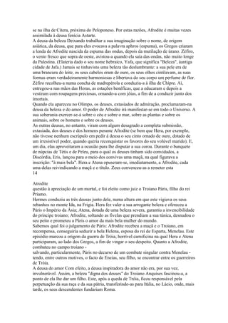 se na ilha de Cítera, próxima do Peloponeso. Por estas razões, Afrodite é muitas vezes 
assimilada à deusa fenícia Astarte. 
A deusa da beleza Deixando trabalhar a sua imaginação sobre o nome, de origem 
asiática, da deusa, que para eles evocava a palavra aphros (espuma), os Gregos criaram 
a lenda de Afrodite nascida da espuma das ondas, depois da mutilação de úrano. Zéfiro, 
o vento fresco que sopra de oeste, avistou-a quando ela saía das ondas, não muito longe 
da Palestina. (Elateria dado o seu nome hebraico, Yafa, que significa "Beleza", àantiga 
cidade de Jafa.) Jamais se tinhavisto uma beleza tão deslumbrante: a sua pele era de 
uma brancura do leite, os seus cabelos eram de ouro, os seus olhos cintilavam, as suas 
formas eram verdadeiramente harmoniosas e libertava do seu corpo um perfume de flor. 
Zéfiro recolheu-a numa concha de madrepérola e conduziu-a à ilha de Chípre. Aí, 
entregou-a nas mãos das Horas, as estações benéficas, que a educaram e depois a 
vestiram com roupagens preciosas, ornando-a com jóias, a fim de a conduzir junto dos 
imortais. 
Quando ela apareceu no Olimpo, os deuses, extasiados de admiração, proclamaram-na 
deusa da beleza e do amor. O poder de Afrodite irá manifestar-se em todo o Universo. A 
sua soberania exercer-se-á sobre o céu e sobre o mar, sobre as plantas e sobre os 
animais, sobre os homens e sobre os deuses. 
As outras deusas, no entanto, viram com algum desagrado a completa submissão, 
extasiada, dos deuses e dos homens perante Afrodite (se bem que Hera, por exemplo, 
não tivesse nenhum escrúpulo em pedir à deusa o seu cinto ornado de ouro, dotado de 
um irresistivel poder, quando queria reconquistar os favores do seu volúvel marido). E, 
um dia, elas aproveitaram a ocasião para lhe disputar a sua coroa. Durante o banquete 
de núpcias de Tétis e de Peleu, para o qual os deuses tinham sido convidados, a 
Discórdia, Eris, lançou para o meio dos convivas uma maçã, na qual figurava a 
inscrição: "à mais bela". Hera e Atena opuseram-se, imediatamente, a Afrodite, cada 
uma delas reivindicando a maçã e o título. Zeus convenceu-as a remeter esta 
14 
Atrodite 
questão à apreciação de um mortal, e foi eleito como juiz o Troiano Páris, filho do rei 
Príamo. 
Hermes conduziu as três deusas junto dele, numa altura em que este vigiava os seus 
rebanhos no monte Ida, na Frigia. Hera fez valer a sua arrogante beleza e ofereceu a 
Páris o Império da Ásia; Atena, dotada de uma beleza severa, garantiu a invencibilidade 
do príncipe troiano; Afrodite, soltando as fivelas que prendiam a sua túnica, desnudou o 
seu peito e prometeu a Páris o amor da mais bela mulher do mundo. 
Sabemos qual foi o julgamento de Páris: Afrodite recebeu a maçã e o Troiano, em 
recompensa, conseguiria seduzir a bela Helena, esposa do rei de Esparta, Menelau. Este 
episódio marcou a origem da guerra de Tróia, horrível carnificina na qual Hera e Atena 
participaram, ao lado dos Gregos, a fim de vingar o seu despeito. Quanto a Afrodite, 
combateu no campo troiano - 
salvando, particularmente, Páris no decurso de um combate singular contra Menelau - 
tendo, entre outros motivos, o facto de Eneias, seu filho, se encontrar entre os guerreiros 
de Tróia. 
A deusa do amor Com efeito, a deusa inspiradora do amor não era, por sua vez, 
invulnerável. Assim, a beleza "digna dos deuses" do Troiano Anquises fascinou-a, a 
ponto de ela lhe dar um filho. Este, após a queda de Tróia, ficou responsável pela 
perpetuação da sua raça e da sua pátria, transferindo-as para Itália, no Lácio, onde, mais 
tarde, os seus descendentes fundariam Roma. 
 