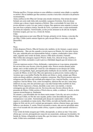 Príncipe pacífico, Cécrops ensinou os seus súbditos a construir uma cidade e a sepultar 
os mortos. Diz-se também que lhes ensinou a escrita e teria tido a iniciativa do primeiro 
recenseamento, 
Atena confiou às três filhas de Cécrops uma missão misteriosa. Elas teriam de manter 
fechado um cesto onde tinha sido escondido o pequeno Erictónio, fruto do desejo 
violento que a deusa virgem inspirara a Hefesto. Mas a curiosidade foi mais forte: as 
jovens abriram o cesto e eis que, junto à criança, lhes apareceu uma serpente (a menos 
que esta fosse a própria criança, nascida da Terra, e portanto com o corpo terminando 
em forma de serpente). Aterrorizadas, as três jovens atiraram-se do alto da Acrópole. 
Erictónio ocupou, por sua vez, o trono de Atenas. 
Ufalo 
Hermes apaixonou-se por uma filha de Cécrops, primeiro rei de Atenas, e esta deu-lhe 
um filho, Céfalo (outros autores ligam-no, pelo seu pai Díon e a sua mãe, à raça de 
Deucalião). 
74 
Waio 
Céfalo desposou Prócris, filha de Erecteu (ele, também, rei de Atenas), a quem amava 
perdidamente... Mas um dia, quando o jovem caçava no Himeto, foi visto pela Aurora, 
Eos, que, seduzida pela sua surpreendente beleza, o raptou, conduzindo-o para a Síria 
onde, segundo uma versão da lenda, nasceu o filho deste encontro, Faetonte. 
Mas Céfalo não conseguiu esquecer Prócris. Então, Eos, cheia de inveja, insuflou o 
ciúme em Céfalo, incitando-o a pôr à prova a fidelidade daquela que ele teimava em 
amar. 
O jovem regressou assim à Ática, disfarçado, e apresentou-se à sua esposa, propondo-lhe 
em troca dos seus favores, jóias de grande valor. Prócris resistiu durante muito 
tempo, mas a avidez acabou por vencê-la e ela submeteu-se aos desejos de Céfalo. 
Depois, envergonhada, fugiu, perseguida pelas maldições de seu marido, indo refugiar-se 
junto de Minos, rei de Creta. Mas este apaixonou-se pela jovem e tentou seduzi-ia. 
Acontece que a sua mulher Pasífae lhe deitou um feitiço e, assim, sempre que Minos 
sentia um desejo adúltero, ejaculava serpentes venenosas. Mas Prócris possuía uma erva 
milagrosa que lhe tinha sido confiada pela mágica Circe, irmã de Pasífae, e com ela 
conjurou o mal de Minos. Este, como recompensa, ofereceu-lhe um cão e uma lança 
infalíveis na caça, dois dos presentes que a sua mãe Europa tinha recebido de Zeus. 
Então Prócris regressou a Atenas, decidida a usar com o seu marido, o mesmo 
estratagema que ele utilizara com ela. Em troca dos seus favores oferecia-lhe os 
presentes de Minos. Céfalo aceitou e Prócris deu-se, então, a conhecer. E assim, os dois 
esposos reconciliaram-se, finalmente. 
No entanto, a sua felicidade não iria durar muito tempo. Certo dia, um servo revelou a 
Prócris que Céfalo, no fim das suas caçadas, pedia a uma desconhecida que lhe 
retemperasse o seu ardor. Atormentada pelo desejo de surpreender o infiel, Prócris 
seguiu-o, escondendo-se numa moita. Mas Céfalo, ouvindo um barulho atrás de si, 
julgou ter feito sair do covil o animal que perseguia e atirou a famosa lança, que nunca 
falhava o seu destino. E, assim, Prócris encontrou a morte, não sem ter percebido antes 
que a rival receada não era outra senão a brisa, a quem o caçador cansado solicitava a 
aragem. 
Uma versão da lenda assegura que Céfalo, desesperado, se atirou ao mar. Uma outra 
afirma que o jovem, perseguido por causa do seu assassinato, ainda que involuntário, foi 
banido de Atenas, refugiando-se numa ilha, que iria tomar o seu nome: Cefalénia. Mais 
tarde, Céfalo teria consultado o oráculo 
 
