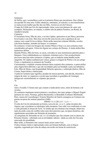 75 
Gentauros 
de Delfos, que o aconselhou a unir-se à primeira fêmea que encontrasse. Ora a fêmea 
em questão foi uma ursa. Céfalo obedeceu, entretanto, ao oráculo e a ursa transformou-se 
numa jovem mulher que lhe deu um filho, Arcísio (o avô de Ulisses). 
O rapto de Céfalo por Eos foi representado várias vezes (em pinturas de vasos, por 
exemplo). Destacamos, no entanto, a célebre tela do palácio Farnésio, em Roma, de 
Annibal Carrache. 
Centauros 
O Tessaliano lxíon, filho de Ares, o rei dos Lápitas, apaixonou-se por Hera e procurou 
levá-la para o seu leito. Mas Zeus enviou-lhe uma nuvem com a aparência de sua 
esposa, com a qual lx1on se deitou. Desta união nasceram criaturas híbridas, cavalos 
com busto humano, munidos de braços: os centauros. 
Os centauros viviam nos bosques dos montes Pélion e Ossa e os seus costumes eram 
considerados selvagens. Vêrno-los figurar nos cortejos de Dioniso. A lenda atribui-lhes 
numerosos delitos. 
Quando Pirítoo, filho de lxíon, se casou, convidou os seus monstruosos parentes para o 
banquete. Estes embebedaram-se e tentaram violentara noiva. Este acontecimento 
provocou uma luta entre centauros e Lápitas, que se traduziu numa batalha muito 
sangrenta. Os Lápitas acabaram por vencer, graças à coragem de Pirítoo e do seu amigo 
Teseu, e expulsaram os centauros da Tessália. 
Curiosamente, a tradição costuma destacar deste conjunto dois centauros, a quem atribui 
uma origem bem diferente e que são recordados pela sua bondade e pela sua sabedoria: 
Folo, filho de Sileno, cuja hospitalidade Héracles apreciou, e sobretudo Quíron, filho de 
Cronos, benevolente e omnisciente. 
A palavra Centauro (que significa: picador de touros) permite, sem dúvida, discernir a 
origem do mito: os vaqueiros a cavalo (que recordam os guardiãos de Camarga) 
intrigavam verosimilmente os viajantes que percor- 
76 
Céu 
riam a Tessália. E foram estes que criaram a lenda destes seres, misto de homens e de 
cavalos, 
Os centauros inspiraram muitos pintores e escultores, dos mais antigos a Miguel-Ângelo 
(pinturas de vasos, Florença, galeria Buonarotti) e a Bourdelle (Centauro Moribundo, 
Paris, museu do Luxemburgo). O poeta Maurlice de Guérin consagrou ao Centauro um 
poema em prosa de carácter panteísta (1840). 
Céu ERNEI~11.1.12E1,111 ~1,11- ~~ 
O culto do Céu foi introduzido na Grécia, cerca do séc. xv a. C., pelas invasões dos 
Aqueus, que veicularam as mitologias indo-europeias. Este culto veio confrontar-se com 
o culto prestado às forças da Terra. As lendas que nos ilustram esta situação, falam-nos 
tanto da união como do conflito entre estes dois parceiros que, na época homérica, são 
regularmente associados nas fórmulas de juramento. 
As conquistas de Alexandre no séc. iv e as relações que elas criaram com os deuses do 
Próximo Oriente - sobretudo com as divindades siderais - darão ao culto do Céu uma 
renovação de actualidade. 
Mais tarde, os Romanos irão venerar úrano assim como Ceio. 
O deus romano úrano é representado como um homem barbudo, com os braços 
erguidos, segurando por cima da cabeça um tecido em forma de semicírculo. 
 