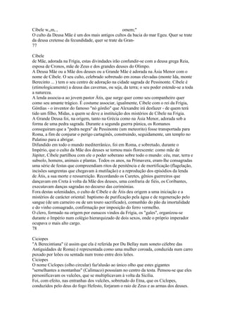 Cíbele w,,m, , omem;" 
O culto da Deusa Mãe é um dos mais antigos cultos da bacia do mar Egeu. Quer se trate 
da deusa cretense da fecundidade, quer se trate da Gran- 
77 
Cíbele 
de Mãe, adorada na Frígia, estas divindades irão confundir-se com a deusa grega Reia, 
esposa de Cronos, mãe de Zeus e dos grandes deuses do Olimpo. 
A Deusa Mãe ou a Mãe dos deuses ou a Grande Mãe é adorada na Ásia Menor com o 
nome de Cíbele. O seu culto, celebrado sobretudo em zonas elevadas (monte Ida, monte 
Berecinto ... ) tem o seu centro de adoração na cidade sagrada de Pessinonte. Cíbele é 
(etimologicamente) a deusa das cavernas, ou seja, da terra; o seu poder estende-se a toda 
a natureza. 
A lenda associa-a ao jovem pastor Átis, que surge quer como seu companheiro quer 
como seu amante trágico. É costume associar, igualmente, Cíbele com o rei da Frígia, 
Górdias - o inventor do famoso "nó górdio" que Alexandre irá desfazer - de quem terá 
tido um filho, Midas, a quem se deve a instituição dos mistérios de Cíbele na Frigia. 
A Grande Deusa foi, na origem, tanto na Grécia como na Ásia Menor, adorada sob a 
forma de uma pedra sagrada. Durante a segunda guerra púnica, os Romanos 
conseguiram que a "pedra negra" de Pessinonte (um meteorito) fosse transportada para 
Roma, a fim de conjurar o perigo cartaginês, construindo, seguidamente, um templo no 
Palatino para a abrigar. 
Difundido em todo o mundo mediterrâníco, foi em Roma, e sobretudo, durante o 
Império, que o culto da Mãe dos deuses se tornou mais florescente: como mãe de 
Júpiter, Cíbele partilhou com ele o poder soberano sobre todo o mundo: céu, mar, terra e 
subsolo, homens, animais e plantas. Todos os anos, na Primavera, eram-lhe consagradas 
uma série de festas que compreendiam ritos de penitência e de mortificação (flagelação, 
incisões sangrentas que chegavam à mutilação) e a reprodução dos episódios da lenda 
de Átis, a sua morte e ressurreição. Recordando os Curetes, gênios guerreiros que 
dançavam em Creta à volta da Mãe dos deuses, uma confraria de fiéis, os Coribantes, 
executavam danças sagradas no decurso das cerimónias. 
Fora destas solenidades, o culto de Cíbele e de Átis deu origem a uma iniciação e a 
mistérios de carácter oriental: baptismo de purificação pela água e de regeneração pelo 
sangue (de um carneiro ou de um touro sacrificado), comunhão do pão da imortalidade 
e do vinho consagrado, confirmação por imposição do ferro vermelho. 
O clero, formado na origem por eunucos vindos da Frígia, os "gales", organízou-se 
durante o Império num colégio hierarquizado de dois sexos, onde o próprio imperador 
ocupava o mais alto cargo. 
78 
Ciciopes 
"A Berecintiana" (é assim que ela é referida por Du Bellay num soneto célebre das 
Antiguidades de Roma) é representada como uma mulher coroada, conduzida num carro 
puxado por leões ou sentada num trono entre dois leões. 
Ciciopes 
O nome Ciclopes (olho circular) faz'alusão ao único olho que estes gigantes 
"sernelhantes a montanhas" (Calímaco) possuíam no centro da testa. Pensou-se que eles 
personificavam os vulcões, que se multiplicavam à volta da Sicília. 
Foi, com efeito, nas entranhas dos vulcões, sobretudo do Etna, que os Ciclopes, 
conduzidos pelo deus do fogo Hefesto, forjaram o raio de Zeus e as armas dos deuses. 
 