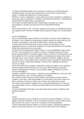 As lendas confundiram sempre estes monstruosos artesãos com os Hecatonqueiros, 
nascidos de úrano e de Geia, cujos sobressaltos no seio da terra fizeram tremer o 
mundo. A tradição fala também dos Ciclopes pastores - 
Polifemo e os seus companheiros - assim como dos Ciciopes construtores, responsáveis 
míticos por todas as construções "ciclópicas" dos tempos pré-históricos, constituídas por 
enormes blocos de pedra juntos, sem argamassa. 
Os Ciciopes são muito frequentemente representados (sobretudo em vasos) - 
especialmente o episódio que representa Ulisses enfrentando Polifemo. 
Circe 
Circe é filha de Hélio, o Sol. A sua mãe, segundo certos autores, é uma filha de Oceano, 
mas segundo outros é Hécate, divindade lunar que preside à magia e aos encantamentos. 
79 
Corno da Abundância 
Ela é a irmã de Pasítae, esposa de Minos, rei de Creta, e de Eetes, rei da Cólquida, pai 
de Medeia. Circe é dotada de extraordinários poderes mágicos, dos quais fará uso, por 
exemplo, ao transformar Cila, de quem tinha ciúmes, em monstro marinho. 
A maga residia na ilha de Eeia (que os autores situam diversamente), onde os 
Argonautas pararam, no regresso de Cólquida. Foi aí que e@a purificou a sua sobrinha 
Medeia do assassinato do seu jovem irmão. 
Na ilha de Eeia desembarcaram também Ulisses e os seus companheiros, após a ruína 
de Tróia. Circe transformou-os a todos em animais, escapando unicamente UJisses, 
graças à ajuda de Hermes: uma planta mágica tornou-o insensível ao encantamento, mas 
não à sedução de Circe, com quem partilhará a vida durante certo tempo. Desta união 
nascerão uma ou várias crianças, segundo as,diferentes tradições; Telégono, um dos 
seus filhos, fíxou-se mais tarde na )taca, a pátria de seu pai, causando involuntaríamente 
a morte de Ufisses e desposando Penélope. Atribui-se-lhe a fundação da cidade de 
Túsculo, em Itália. 
Girce viveu ainda outras aventuras. Os Romanos contam que Júpiter a teria seduzido, e 
que desta união teria nascido Fauno. Os seus outros filhos tornaram-se príncipes 
etruscos e beneficiaram o seu povo, com os poderes mágicos herdados de sua mãe. 
Corno da Abundãncia ma 
Segundo as tradições mais comuns, o chamado corno da abundância é o corno da cabra 
que alimentou Zeus, com o seu leite, durante a sua infância, 
Uma versão da lenda conta que a nínfa Amalteia, que protegia os recém-nascidos, 
recolheu o corno que a cabra tinha partido ao ir de encontro a uma rocha, cobriu-o de 
flores e de frutos e ofereceu-o a Zeus, que o colocou mais tarde entre os astros. 
Uma outra versão apresenta Amalteia como a cabra que alimentara Zeus. E fora este 
que, tendo partido o corno, o oferecera às ninfas, filhas do rei de Creta, que o tinham 
recolhido, 
O corno da abundância deu lugar a uma outra lenda, que nos relata o confronto entre 
Aqueloo e Héracies. 
80 
Cronos 
Aqueloo apresentou-se com a forma de um touro furioso perante Héracles, a fim de o 
obrigar a renunciar a Dejanira. O herói, na tentativa de domar o animal, acabou por lhe 
partir um dos seus cornos. E este ter-se~ia tornado o corno da abundância. 
As duas lendas aproximam-se quando se conta que Aqueloo, submetido por Héracles, 
pediu a este que lhe restituísse o seu corno em troca do corno da cabra Amalteia. 
 