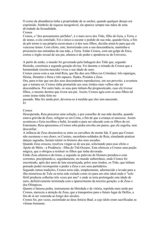 O corno da abundância tinha a propriedade de se encher, quando qualquer desejo era 
exprimido. Símbolo de riqueza inesgotável, ele aparece sempre nas mãos de uma 
divindade da fecundidade. 
Cronos 
Cronos, o "dos pensamentos pérfidos", é o mais novo dos Titãs, filho de Geia, a Terra, e 
de úrano, o céu estrelado. Foi o único a escutar o pedido de sua mãe, quando Geia, a fim 
de pôr termo à sua própria escravatura e à dos seus filhos, decidiu armá-lo para que ele 
vencesse úrano. Com efeito, este, horrorizado com a sua descendência, mantinha-a 
prisioneira nas entranhas de sua mãe, a Terra. Então Cronos, com um golpe de foice, 
cortou o órgão sexual de seu pai, afastou-o do poder e apoderou-se do Universo, 
A partir de então, o mundo foi governado pela linhagem dos Titãs que, segundo 
Hesíodo, constituía a segunda geração divina. Foi durante o reinado de Cronos que a 
humanidade (recém-nascida) viveu a sua idade de ouro. 
Cronos casou com a sua irmã Reia, que lhe deu seis filhos (os Crónidas): três raparigas, 
Héstia, Deméter e Hera e três rapazes, Hades, Posídon e Zeus. 
Ora, para evitar que um dos seus descendentes reproduzisse, em seu proveito, a aventura 
que o tornara rei, Cronos tinha prometido aos seus irmãos mais velhos não ter 
descendência. Por outro lado, os seus pais tinham-lhe prognosticado, caso ele tivesse 
filhos, o mesmo destino que tivera seu pai. Assim, Cronos agiu com os seus filhos tal 
como úrano tinha feito no 
passado. Mas fez ainda pior, devorou-os à medida que eles iam nascendo. 
81 
Cronos 
Desesperada, Reia procurou uma solução, e por conselho de sua mãe decidiu, quando 
estava grávida de Zeus, refugiar-se em Creta, a fim de que a criança aí nascesse. Assim 
aconteceu e Geia recolheu o bebé, levando-o para ser educado com os filhos do rei. 
Entretanto, Reia apresentou a Cronos u4ia pedra envolta em panos, que ele engoliu, sem 
desconfiar. 
A infância de Zeus desenrolou-se entre os carvalhos do monte Ida. E para que Cronos 
não escutasse o seu choro, os Curetes, sacerdotes-soldados de Reia, simulando praticar 
danças sagradas, faziam retinir os bronzes dos seus escudos. 
Quando Zeus cresceu, resolveu vingar-se de seu pai, solicitando para esse efeito o 
Apolo de Métis - a Prudência - filha do Titã Oceano. Esta ofereceu a Cronos uma poção 
mágica, que o obrigou a restituir os filhos que tinha devorado. 
Então Zeus afastou-o do trono, e segundo as palavras de Homero prendeu-o com 
correntes, precipitando-o, seguidamente, no mundo subterrâneo, onde Cronos foi 
encontrado, após dez anos de luta encarniçada, pelos seus irmãos, os Titãs, que tinham 
pensado poder reconquistar o poder a Zeus e aos seus partidários. 
Segundo outras tradições, Cronos teria sido, simplesmente, adormecido e levado para a 
ilha misteriosa de Tule ou teria sido exilado como rei para um sítio ideal onde o "solo 
fértil produzia colheitas três vezes por ano" e onde se teria prolongado esta idade de 
ouro, definitivamente terminada com o aparecimento da terceira geração, a de Zeus e 
dos Olímpicos. 
Quanto à famosa pedra, instrumento de liberdade e de vitória, repelida mais tarde por 
Cronos, mereceu a atenção de Zeus, que a transportou para o futuro lugar de Delfos, a 
fim de aí ser venerada ao longo dos séculos. 
Cronos foi, por vezes, assimilado ao deus fenício Baal, a cujo ídolo eram sacrificadas as 
vítimas humanas. 
 