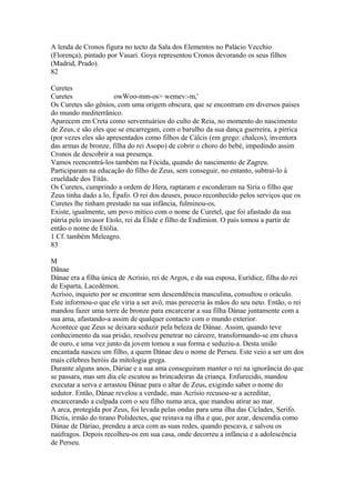 A lenda de Cronos figura no tecto da Sala dos Elementos no Palácio Vecchio 
(Florença), pintado por Vasari. Goya representou Cronos devorando os seus filhos 
(Madrid, Prado). 
82 
Curetes 
Curetes owWoo-mm-os> wemev:-m,' 
Os Curetes são gênios, com uma origem obscura, que se encontram em diversos países 
do mundo mediterrânico. 
Aparecem em Creta como serventuários do culto de Reia, no momento do nascimento 
de Zeus, e são eles que se encarregam, com o barulho da sua dança guerreira, a pírrica 
(por vezes eles são apresentados como filhos de Cálcis (em grego: chalcos), inventora 
das armas de bronze, filha do rei Asopo) de cobrir o choro do bebé, impedindo assim 
Cronos de descobrir a sua presença. 
Vamos reencontrá-los também na Fócida, quando do nascimento de Zagreu. 
Participaram na educação do filho de Zeus, sem conseguir, no entanto, subtraí-lo à 
crueldade dos Títãs. 
Os Curetes, cumprindo a ordem de Hera, raptaram e esconderam na Síria o filho que 
Zeus tinha dado a lo, Épafo. O rei dos deuses, pouco reconhecído pelos serviços que os 
Curetes lhe tinham prestado na sua infância, fulminou-os. 
Existe, igualmente, um povo mítico com o nome de Curetel, que foi afastado da sua 
pátria pelo invasor Etolo, rei da Élide e filho de Endímion. O país tomou a partir de 
então o nome de Etólia. 
1 Cf. também Meleagro. 
83 
MD 
ãnae 
Dánae era a filha única de Acrísio, rei de Argos, e da sua esposa, Eurídice, filha do rei 
de Esparta, Lacedémon. 
Acrísio, inquieto por se encontrar sem descendência masculina, consultou o oráculo. 
Este informou-o que ele viria a ser avô, mas pereceria às mãos do seu neto. Então, o rei 
mandou fazer uma torre de bronze para encarcerar a sua filha Dánae juntamente com a 
sua ama, afastando-a assim de qualquer contacto com o mundo exterior. 
Acontece que Zeus se deixara seduzir pela beleza de Dánae. Assim, quando teve 
conhecimento da sua prisão, resolveu penetrar no cárcere, transformando-se em chuva 
de ouro, e uma vez junto da jovem tomou a sua forma e seduziu-a. Desta união 
encantada nasceu um filho, a quem Dánae deu o nome de Perseu. Este veio a ser um dos 
mais célebres heróis da mitologia grega. 
Durante alguns anos, Dáriae e a sua ama conseguiram manter o rei na ignorância do que 
se passara, mas um dia ele escutou as brincadeiras da criança. Enfurecido, mandou 
executar a serva e arrastou Dánae para o altar de Zeus, exigindo saber o nome do 
sedutor. Então, Dánae revelou a verdade, mas Acrísio recusou-se a acreditar, 
encarcerando a culpada com o seu filho numa arca, que mandou atirar ao mar. 
A arca, protegida por Zeus, foi levada pelas ondas para uma ilha das Cíclades, Serifo. 
Díctis, irmão do tirano Polidectes, que reinava na ilha e que, por azar, descendia como 
Dánae de Dáriao, prendeu a arca com as suas redes, quando pescava, e salvou os 
naúfragos. Depois recolheu-os em sua casa, onde decorreu a infância e a adolescência 
de Perseu. 
 