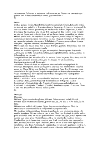 Acontece que Polidectes se apaixonou violentamente por Dánae e, ao mesmo tempo, 
ganhou uma aversão sem limites a Perseu, que aumentava à 
85 
Dánae 
medida que este crescia. Quando Perseu se tornou um atleta robusto, Polidectes tornou-se 
servo de uma ideia fixa: a de se desembaraçar da presença do jovem e, se possível, da 
sua vida. Então, simulou querer desposar a filha do rei da Élide, Hipodâmia, e pediu a 
Perseu que lhe procurasse uma cabeça de Górgona, a fim de a oferecer como presente 
de núpcias. Dánae seria refém do tirano até que Perseu tivesse cumprido a sua missão. 
O herói partiu, então, em expedição e quando regressou, com a cabeça de Górgona e 
acompanhado de uma esposa, encontrou a sua mãe refugiada no templo de Atena, a fim 
de escapar às instâncias e às ameaças de Polidectes. Perseu mostrou então ao tirano a 
cabeça de Górgona e este ficou, instantaneamente, petrificado. 
O trono de Sérifo passou então para as mãos de Díctis, que tinha demonstrado para com 
Dánae uma benevolência desinteressada. 
Perseu, por seu lado, regressou a Argos, na companhia da sua esposa e de sua mãe. 
Acrísio, que não tinha esquecido a profecia, deixou prudentemente a cidade, quando foi 
informado da sua chegada. 
Mas podia ele escapar ao destino? Um dia, quando Perseu lançava o disco no decurso de 
uns jogos, aos quais assistia Acrísio, este foi atingido por um lançamento, 
involuntariamente mortal, do seu neto. 
A lenda de Dáriae foi, desde a Antiguidade, uma das lendas mais populares da 
mitologia. Ela exprime, através da imagem da chuva de ouro penetrando no cárcere e 
dando um filho a Dáriae, uma das funções essenciais de Zeus, deus do céu, por vezes 
assimilado ao Sol, que fecunda os grãos nas profundezas do solo. (Dá-se também, por 
vezes, ao símbolo da chuva de ouro uma tradução mais grosseira: o ouro permite 
penetrar em todo o lado.) 
Dánae, a sua beleza e a sua aventura insólita inspiraram um grande número de pintores: 
Le Corrège (Roma, galeria Borghèse), Ticiano (museus de Nápoles, Madrid, 
Leninegrado), Tintoreto (Lião), Le Primatice (Fontainebleau, galeria Francisco 1), 
Rembrandt (Leninegrado), Van Dyck (Dresden), Boucher (Angers)... O amor de Dánae 
é uma obra do compositor Richard Strauss (1940). 
86 
Danaides 
Danaides 
Dáriao e Egipto eram irmãos gêmeos, filhos de Belo e netos da ninfa Líbia e de 
Posídon. Toda esta família descendia, por um lado, de Zeus e de lo e, por outro, do rio 
Nilo. 
Dánao reinou na Líbia e Egipto no Egipto. O primeiro teve cinquenta filhas (as 
Danaides), de diferentes uniões e o segundo teve cinquenta filhos. 
Ora o oráculo tinha aconselhado Dánaoa desconfiar dos seus sobrinhos e, assim, este 
decidiu abandonar África e embarcar com as suas filhas com destino à Argólida, onde o 
povo o aclamou como rei. Foi ele que construiu a cidadela de Argos, dando depois o seu 
nome a toda a raça grega (Timeo Danaos... lê-se em Virgílio: Eu receío os Gregos). 
Mas Posídon, que teria desejado possuir o país, desde que ele tinha sido consagrado a 
Hera, resolveu privá-lo de água. Entretanto, Dánao enviou as suas filhas à procura de 
uma fonte, e uma delas, Amimone, foi surpreendida por um sátiro que tentou violá-la. A 
jovem pediu ajuda a Posídon e este manifestou-se, afastando o sátiro com um golpe de 
 