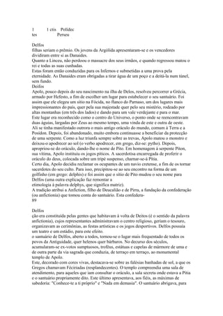 1 1 ctis Polídec 
tes Perseu 
Delfos 
filhas seriam o prêmio. Os jovens da Argólida apresentaram-se e os vencedores 
dividiram entre si as Danaides. 
Quanto a Linceu, não perdoou o massacre dos seus irmãos, e quando regressou matou o 
rei e todas as suas cunhadas. 
Estas foram então conduzidas para os Infernos e submetidas a uma prova pela 
eternidade. As Danaides eram obrigadas a tirar água de um poço e a deitá-la num túnel, 
sem fundo. 
Deifos 
Apolo, pouco depois do seu nascimento na ilha de Delos, resolveu percorrer a Grécia, 
armado por Hefesto, a fim de escolher um lugar para estabelecer o seu santuário. Foi 
assim que ele elegeu um sítio na Fócida, no flanco do Parnaso, um dos lugares mais 
impressionantes do país, quer pela sua majestade quer pelo seu mistério, rodeado por 
altas montanhas (em três dos lados) e dando para um vale verdejante e para o mar. 
Este lugar era reconhecido como o centro do Universo, o ponto onde se reencontravam 
duas águias, largadas por Zeus ao mesmo tempo, uma vinda de este e outra de oeste. 
Ali se tinha manifestado outrora o mais antigo oráculo do mundo, comum à Terra e a 
Posídon. Depois, foi abandonado, muito embora continuasse a beneficiar da protecção 
de uma serpente. Como a luz triunfa sempre sobre as trevas, Apolo matou o monstro e 
deixou-o apodrecer ao sol (o verbo apodrecer, em grego, diz-se: pytho). Depois, 
apropriou-se do oráculo, dando-lhe o nome de Pito. Em homenagem à serpente Píton, 
sua vítima, Apolo instituiu os jogos píticos. A sacerdotisa encarregada de proferir o 
oráculo do deus, colocada sobre um tripé suspenso, charnar-se-á Pítia. 
Certo dia, Apolo decidiu reclamar os ocupantes de um navio cretense, a fim de os tornar 
sacerdotes do seu culto. Para isso, precipitou-se ao seu encontro na forma de um 
golfinho (em grego: delphis) e foi assim que o sítio de Pito mudou o seu nome para 
Delfos (uma outra explicação faz remontar a 
etimologia à palavra delphys, que significa matriz). 
A tradição atribui a Anfiction, filho de Deucalião e de Pirra, a fundação da confederação 
(ou anfictionia) que tomou conta do santuário. Esta confedera- 
89 
Delfos 
ção era constituída pelas gentes que habitavam à volta de Deitos (é o sentido da palavra 
anfictionia), cujos representantes administravam o centro religioso, geriam o tesouro, 
organizavam as cerimônias, as festas artísticas e os jogos desportivos. Delfos possuía 
um teatro e um estádio, para este efeito. 
o santuário de Delfos, aberto a todos, tornou-se o lugar mais frequentado de todos os 
povos da Antiguidade, quer helenos quer bárbaros. No decurso dos séculos, 
acumularam-se ex-votos sumptuosos, troféus, estátuas e capelas de mármore de uma e 
de outra parte da via sagrada que conduzia, de terraço em terraço, ao monumental 
templo de Apolo. 
Este, decorado com cores vivas, destacava-se sobre as falésias banhadas de sol, a que os 
Gregos chamavam Féciriadas (resplandecentes). O templo compreendia uma sala de 
atendimento, para aqueles que iam consultar o oráculo, a sala secreta onde estava a Pítia 
e o santuário propriamente dito. Este último apresentava, aos fiéis, as máximas de 
sabedoria: "Conhece-te a ti próprio" e "Nada em demasia". O santuário abrigava, para 
 