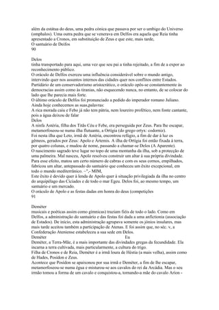 além da estátua do deus, uma pedra cónica que passava por ser o umbigo do Universo 
(omphalos). Uma outra pedra que se venerava em Delfos era aquela que Reia tinha 
apresentado a Cronos, em substituição de Zeus e que este, mais tarde, 
O santuário de Deifos 
90 
Delos 
tinha transportado para aqui, uma vez que seu pai a tinha rejeitado, a fim de a expor ao 
reconhecimento público. 
O oráculo de Delfos exerceu uma influência considerável sobre o mundo antigo, 
intervindo quer nos assuntos internos das cidades quer nos conflitos entre Estados. 
Partidário de um conservadorismo aristocrático, o oráculo opôs-se constantemente às 
democracias assim como às tiranias, não esquecendo nunca, no entanto, de se colocar do 
lado que lhe parecia mais forte. 
O último oráculo de Delfos foi pronunciado a pedido do imperador romano Juliano. 
Ainda hoje conhecemos as suas,palavras: 
A rica morada caiu e Febo já não tem pátria, nem loureiro profético, nem fonte cantante, 
pois a água deixou de falar 
Delos 
A ninfa Astéria, filha dos Titãs Céu e Febe, era perseguida por Zeus. Para lhe escapar, 
metamorfoseou-se numa ilha flutuante, a Ortígia (do grego ortyx: codorniz). 
Foi nesta ilha que Leto, irmã de Astéria, encontrou refúgio, a fim de dar à luz os 
gêmeos, gerados por Zeus: Apolo e Ártemis. A ilha de Ortígia foi então fixada à terra, 
por quatro colunas, e mudou de nome, passando a chamar-se Delos (A Aparente). 
O nascimento sagrado teve lugar no topo de uma montanha da ilha, sob a protecção de 
uma palmeira. Mal nasceu, Apolo resolveu construir um altar à sua própria divindade. 
Para esse efeito, matou um certo número de cabras e com os seus cornos, empilhados, 
fabricou um altar, antepassado do santuário que conheceu um êxito excepcional, em 
todo o mundo mediterrânico. ~",- MIM, 
Este êxito é devido quer à lenda de Apolo quer à situação privilegiada da ilha no centro 
do arquipélago das Cíciades e de todo o mar Egeu. Delos foi, ao mesmo tempo, um 
santuário e um mercado. 
O oráculo de Apolo e as festas dadas em honra do deus (competições 
91 
Deméter 
musicais e poéticas assim como gímnicas) traziam fiéis de todo o lado. Como em 
Delfos, a administração do santuário e das festas foi dada a uma anfictionia (associação 
de Estados). De início, esta administração agrupava somente os jónios insulares, mas 
mais tarde aceitou também a participação de Atenas. E foi assim que, no séc. v, a 
Confederação Ateniense estabeleceu a sua sede em Delos. 
Deméter Eu 
Deméter, a Terra-Mãe, é a mais importante das divindades gregas da fecundidade. Ela 
incarna a terra cultivada, mais particularmente, a cultura do trigo. 
Filha de Cronos e de Reia, Deméter é a irmã loura de Héstia (a mais velha), assim como 
de Hades, Posídon e Zeus. 
Acontece que Posídon se apaixonou por sua irmã e Deméter, a fim de lhe escapar, 
metamorfoseou-se numa égua e misturou-se aos cavalos do rei da Arcádia. Mas o seu 
irmão tomou a forma de um cavalo e conquistou-a, tornando-a mãe do cavalo Aríon - 
 
