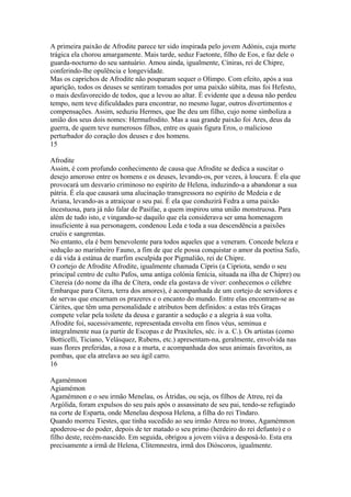 A primeira paixão de Afrodite parece ter sido inspirada pelo jovem Adónis, cuja morte 
trágica ela chorou amargamente. Mais tarde, seduz Faetonte, filho de Eos, e faz dele o 
guarda-nocturno do seu santuário. Amou ainda, igualmente, Cíniras, rei de Chipre, 
conferindo-lhe opulência e longevidade. 
Mas os caprichos de Afrodite não pouparam sequer o Olimpo. Com efeito, após a sua 
aparição, todos os deuses se sentiram tomados por uma paixão súbita, mas foi Hefesto, 
o mais desfavorecido de todos, que a levou ao altar. É evidente que a deusa não perdeu 
tempo, nem teve dificuldades para encontrar, no mesmo lugar, outros divertimentos e 
compensações. Assim, seduziu Hermes, que lhe deu um filho, cujo nome simboliza a 
união dos seus dois nomes: Hermafrodito. Mas a sua grande paixão foi Ares, deus da 
guerra, de quem teve numerosos filhos, entre os quais figura Eros, o malicioso 
perturbador do coração dos deuses e dos homens. 
15 
Afrodite 
Assim, é com profundo conhecimento de causa que Afrodite se dedica a suscitar o 
desejo amoroso entre os homens e os deuses, levando-os, por vezes, à loucura. É ela que 
provocará um desvario criminoso no espírito de Helena, induzindo-a a abandonar a sua 
pátria. É ela que causará uma alucinação transgressora no espírito de Medeia e de 
Ariana, levando-as a atraiçoar o seu pai. É ela que conduzirá Fedra a uma paixão 
incestuosa, para já não falar de Pasífae, a quem inspirou uma união monstruosa. Para 
além de tudo isto, e vingando-se daquilo que ela considerava ser uma homenagem 
insuficiente à sua personagem, condenou Leda e toda a sua descendência a paixões 
cruéis e sangrentas. 
No entanto, ela é bem benevolente para todos aqueles que a veneram. Concede beleza e 
sedução ao marinheiro Fauno, a fim de que ele possa conquistar o amor da poetisa Safo, 
e dá vida à estátua de marfim esculpida por Pigmalião, rei de Chipre. 
O cortejo de Afrodite Afrodite, igualmente chamada Cípris (a Cipriota, sendo o seu 
principal centro de culto Pafos, uma antiga colónia fenícia, situada na ilha de Chipre) ou 
Citereia (do nome da ilha de Cítera, onde ela gostava de viver: conhecemos o célebre 
Embarque para Cítera, terra dos amores), é acompanhada de um cortejo de servidores e 
de servas que encarnam os prazeres e o encanto do mundo. Entre elas encontram-se as 
Cárites, que têm uma personalidade e atributos bem definidos: a estas três Graças 
compete velar pela toilete da deusa e garantir a sedução e a alegria à sua volta. 
Afrodite foi, sucessivamente, representada envolta em finos véus, seminua e 
integralmente nua (a partir de Escopas e de Praxíteles, séc. iv a. C.). Os artistas (como 
Botticelli, Ticiano, Velásquez, Rubens, etc.) apresentam-na, geralmente, envolvida nas 
suas flores preferidas, a rosa e a murta, e acompanhada dos seus animais favoritos, as 
pombas, que ela atrelava ao seu ágil carro. 
16 
Agamémnon 
Agiamémon 
Agamémnon e o seu irmão Menelau, os Átridas, ou seja, os filhos de Atreu, rei da 
Argólida, foram expulsos do seu país após o assassinato de seu pai, tendo-se refugiado 
na corte de Esparta, onde Menelau desposa Helena, a filha do rei Tíndaro. 
Quando morreu Tiestes, que tinha sucedido ao seu irmão Atreu no trono, Agamémnon 
apoderou-se do poder, depois de ter matado o seu primo (herdeiro do rei defunto) e o 
filho deste, recém-nascido. Em seguida, obrigou a jovem viúva a desposá-lo. Esta era 
precisamente a irmã de Helena, Clitemnestra, irmã dos Dióscoros, igualmente. 
 