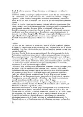 dotado da palavra - e de uma filha que é nomeada na mitologia com o vocábulo "A 
Senhora". 
Entretanto, também Zeus cobiçou Deméter. Ela tentou resistir-lhe, mas o rei dos deuses, 
sob a forma de um touro, violou-a e a deusa deu à luz uma filha, chamada Core (que 
significa: a jovem), que foi a sua alegria e o seu orgulho. Infelizmente, o terceiro dos 
irmãos, Hades, até então recusado por todas as deusas, apaixonou-se pela sua sobrinha e 
raptou-a. 
A busca de Deméter Desde este dia, Deméter, obcecada pelo grito patético de sua filha, 
consagrou todo o seu tempo e todas as suas forças à procura da sua bem-amada (o único 
sossego que ela concedeu a si própria, foi-lhe proporcionado pela semente da 
dormideira, nascida no meio do trigo). Durante nove dias e nove noites, ela percorreu o 
mundo, com um archote em cada mão. A deusa Hécate, que escutara os clamores de 
Core, não pôde indicar-lhe a pista. Mas Hélio, em compensação, identificou o autor do 
rapto. Abatida pela revelação, Deméter renunciou às suas prerrogativas divinas, 
decidindo ficar na terra até que a sua filha lhe fosse devolvida. 
92 
Deméter 
Foi assim que, sob a aparência de uma velha, a deusa se refugiou em Elêusis, próximo 
de Atenas. Aí, ela colocou-se ao serviço da rainha que a contratou como ama de um dos 
seus filhos: Demofonte (não confundir com o filho de Teseu) ou, segundo a versão mais 
corrente, Triptólemo. 
Entretanto, Deméter desinteressou-se completamente das culturas que até aí protegia. 
Assim, a terra transformou-se num deserto e a fome ameaçou os homens e os animais. 
Zeus, inquieto, e temendo ver a ordem do mundo subvertida, ordenou a seu irmão que 
renunciasse a Core. Mas esta, que tinha tomado o nome de Perséfone, não podia esçapar 
aos Infernos, a não ser que, durante a sua estadia, se tivesse abstido de todo o alimento. 
Ora acontece que a jovem tinha trincado um grão de romã (símbolo de casamento), 
encontrando-se assim ligada ao seu esposo infernal. 
Deste modo, o seu pai arranjou um compromisso: se Deméter aceitasse voltar para junto 
dos deuses, Perséfone poderia dividir o seu tempo entre a sua mãe e o seu marido. 
Atribuições de Deméter Segundo o acordo preconizado por Zeus, Perséfone passaria 
seis meses do ano com Deméter, no Olimpo, e outros seis meses na companhia de 
Hades, nos Infernos. Durante a estação tórrida, Deméter deixava os seus campos 
desnudarem-se, mas durante os seis meses seguintes favorecia a eciosão da vegetação. 
Antes de deixar a terra, a deusa confiou a Triptólemo - que ela não conseguiu tornar 
imortal - a missão de difundir, por toda a terra, a cultura do trigo. 
A Sicília e a Campânia, dois dos celeiros de trigo da Antiguidade, conservaram a 
lembrança dos combates travados por Deméter pela posse do seu solo: o primeiro, em 
detrimento de Hefesto, o segundo de Dioniso. 
Adorada em muitas regiões do mundo grego, que se gabavam de ter acolhido a deusa 
quando da sua busca, Deméter tinha os seus principais centros de culto na Ática. Aí 
celebravam-se, em sua honra, cerimônias importantes. Durante o mês de Outubro, época 
das sementeiras e das festas de acções de graças, acessíveis a todos, aconteciam as 
Tesmofóricas (Deméter era chamada Tesmófora, a legisladora, no seu papel de 
reconhecida fundadora da civilização, sobretudo da instituição do casamento). Em 
Elêusis festejavam-se as Eleusínias, grandes solenidades que marcavam, em Setembro, 
o 
93 
 