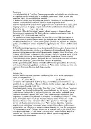 Demofonte 
princípio da subida de Perséfone. Estas eram reservadas aos iniciados nos mistérios, que 
se preocupavam não somente com os benefícios concernantes à vida terrena, mas 
sobretudo com a felicidade das almas no além. 
A divindade itálica Ceres, originária da Campânia, foi assimilada, pelos Romanos, a 
Deméter, que desde então se tornou numa divindade de primeiro plano. 
Dernéter é representada pela estatuária grega como uma mulher de beleza severa, olhar 
longínquo, coroada de espigas ou com uma corbelha (simbolizando a fecundidade). 
Demofonte uw _waswi~on-w-ma 
Dernofonte é filho de Teseu e de Fedra e irmão de Ácamas. A lenda confunde, 
frequentemente, as aventuras dos dois irmãos, em particular aquelas que tratam da 
guerra de Tróia e do regresso após a vitória. 
Os Atenienses eram-lhe singularmente reconhecidos portertrazido, para Atenas, o 
famoso Paládio, a estátua de Palas-Atena que protegia Tróia. Uns contam que ele a 
recebeu de Diomedes e de Ulisses, outros que ele a roubou aos Argianos de Diomedes, 
que ele confundira com piratas, desembarcados por engano em Faleno, o porto a sul de 
Atenas. 
É Demofonte que aparece como rei de Atenas quando Orestes, depois do assassinato de 
sua mãe, Clitemnestra, vem sujeitar-se ao julgamento. Como a chegada do jovem 
assassino se situou durante as Antestérias, as grandes festas do vinho, Demofonte, a fim 
de evitar ofendê-lo mas também convidá-lo para as cerimónias sagradas, teve a ideia de 
mandar fechar os templos, distribuindo no exterior uma bilha de vinho a cada fiel. 
Como recordação deste episódio, o segundo dia das Antestérias ficou conhecido com o 
nome de dia "das bilhas", consistindo num concurso de bebedores. 
Diz-Se igualmente que foi durante o reinado de Demofonte que os filhos de Héracies, 
depois da morte do herói, pediram a protecção de Atena contra Euristeu, que tinha sido 
o carrasco de seu pai. Como a ajuda foi prometida, 
94 
Dilúvio (O) 
Euristeu decidiu atacar os Atenienses, sendo vencido e morto, assim como os seus 
filhos, durante a batalha. 
,M w Dilúvio (O) í!o UVIII,¥2,bá 
Os homens estavam na idade do bronze. Zeus, assistindo ao desenfreamento do seu 
orgulho, da sua perversidade e da sua violência, decidiu destruir a raça, submergindo o 
mundo com um formidável dilúvio. 
Um só casal devia escapar à destruição: Deucalião, rei da Tessália, filho de Prometeu, e 
sua esposa, Pirra. Com efeito, Deucalião, aconselhado pelo seu pai, sempre vigilante, 
construiu uma embarcação, na qual se refugiou com a sua mulher, esperando que a 
catástrofe terminasse. Durante nove dias, a terra foi sacudida por trombas de água, 
enquanto o navio navegava por entre as montanhas. Na aurora do décimo dia, a chuva 
parou. O nível das águas baixou e o barco encalhou no monte Parnaso, na Fócida. 
Deucalião desceu à terra e fez um sacrifício a Zeus que, tocado pela sua piedade, 
aceitou satisfazer o primeiro dos seus votos. Aproveitando, Deucalião exprimiu, 
ardentemente, o desejo de ver renascer a raça humana. Zeus ordenou então aos dois 
sobreviventes que cobrissem os seus rostos e que atirassem por cima dos seus ombros 
"os ossos dos seus avós". Compreendendo que se tratava de pedras agarradas à Terra, 
mãe comum dos deuses e dos homens, eles cumpriram a ordem de Zeus. As pedras 
lançadas por Deucalião transformaram-se em homens e as atiradas por Pirra 
transformaram-se em mulheres. 
 