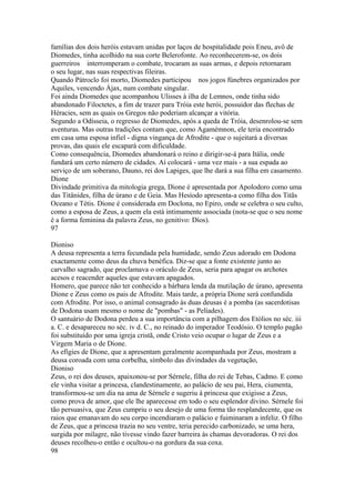 famílias dos dois heróis estavam unidas por laços de hospitalidade pois Eneu, avô de 
Diomedes, tinha acolhido na sua corte Belerofonte. Ao reconhecerem-se, os dois 
guerreiros interromperam o combate, trocaram as suas armas, e depois retornaram 
o seu lugar, nas suas respectivas fileiras. 
Quando Pátroclo foi morto, Diomedes participou nos jogos fúnebres organizados por 
Aquiles, vencendo Ájax, num combate singular. 
Foi ainda Diomedes que acompanhou Ulisses à ilha de Lemnos, onde tinha sido 
abandonado Filoctetes, a fim de trazer para Tróia este herói, possuidor das flechas de 
Héracies, sem as quais os Gregos não poderiam alcançar a vitória. 
Segundo a Odísseia, o regresso de Diomedes, após a queda de Tróia, desenrolou-se sem 
aventuras. Mas outras tradições contam que, como Agamémnon, ele teria encontrado 
em casa uma esposa infiel - digna vingança de Afrodite - que o sujeitará a diversas 
provas, das quais ele escapará com dificuldade. 
Como consequência, Diomedes abandonará o reino e dirigir-se-á para Itália, onde 
fundará um certo número de cidades. Aí colocará - uma vez mais - a sua espada ao 
serviço de um soberano, Dauno, rei dos Lapiges, que lhe dará a sua filha em casamento. 
Dione 
Divindade primitiva da mitologia grega, Dione é apresentada por Apolodoro como uma 
das Titânides, filha de úrano e de Geia. Mas Hesíodo apresenta-a como filha dos Titãs 
Oceano e Tétis. Dione é considerada em Doclona, no Epiro, onde se celebra o seu culto, 
como a esposa de Zeus, a quem ela está intimamente associada (nota-se que o seu nome 
é a forma feminina da palavra Zeus, no genitivo: Díos). 
97 
Dioniso 
A deusa representa a terra fecundada pela humidade, sendo Zeus adorado em Dodona 
exactamente como deus da chuva benéfica. Diz-se que a fonte existente junto ao 
carvalho sagrado, que proclamava o oráculo de Zeus, seria para apagar os archotes 
acesos e reacender aqueles que estavam apagados. 
Homero, que parece não ter conhecido a bárbara lenda da mutilação de úrano, apresenta 
Dione e Zeus como os pais de Afrodite. Mais tarde, a própria Dione será confundida 
com Afrodite. Por isso, o animal consagrado às duas deusas é a pomba (as sacerdotisas 
de Dodona usam mesmo o nome de "pombas" - as Pelíades). 
O santuário de Dodona perdeu a sua importância com a pilhagem dos Etólios no séc. iii 
a. C. e desapareceu no séc. iv d. C., no reinado do imperador Teodósio. O templo pagão 
foi substituído por uma igreja cristã, onde Cristo veio ocupar o lugar de Zeus e a 
Virgem Maria o de Dione. 
As efígies de Dione, que a apresentam geralmente acompanhada por Zeus, mostram a 
deusa coroada com uma corbelha, símbolo das divindades da vegetação, 
Dioniso 
Zeus, o rei dos deuses, apaixonou-se por Sérnele, filha do rei de Tebas, Cadmo. E como 
ele vinha visitar a princesa, clandestinamente, ao palácio de seu pai, Hera, ciumenta, 
transformou-se um dia na ama de Sérnele e sugeriu à princesa que exigisse a Zeus, 
como prova de amor, que ele lhe aparecesse em todo o seu esplendor divino. Sérnele foi 
tão persuasiva, que Zeus cumpriu o seu desejo de uma forma tão resplandecente, que os 
raios que emanavam do seu corpo incendiaram o palácio e fuiminaram a infeliz. O filho 
de Zeus, que a princesa trazia no seu ventre, teria perecido carbonizado, se uma hera, 
surgida por milagre, não tivesse vindo fazer barreira às chamas devoradoras. O rei dos 
deuses recolheu-o então e ocultou-o na gordura da sua coxa. 
98 
 