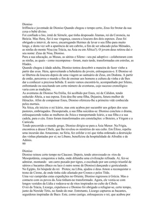 Dioniso 
Iriffincia e juventude de Dioniso Quando chegou o tempo certo, Zeus fez brotar da sua 
coxa o bebé divino. 
Foi confiado a Ino, irmã de Sérnele, que tinha desposado Átamas, rei da Coroneia, na 
Beócia. Mas Hera, fiei à sua vingança, causou a loucura dos dois esposos. Zeus foi 
obrigado a intervir, de novo, encarregando Hermes de levar o seu filho para muito 
longe, e desta vez sob a aparência de um cabrito, a fim de ser educado pelas Ménades, 
as ninfas do monte Nisa (na Trácia, na Ásia ou em África?). O jovem deus retirou daí o 
seu nome: Zeus de Nisa, Dioniso. 
Para a sua educação, as Musas, as sátiras e Sileno - seu pai adoptivo - colaboraram com 
as ninfas, as quais - como recompensa - foram, mais tarde, transformadas em estrelas, as 
Híades. 
Quando chegou à idade adulta, Dioniso tentou descobrir a maneira de fazer vinho a 
partir das uvas. Hera, aproveitando a bebedeira do jovem, enlouqueceu-o. E Dioniso só 
se libertou da loucura depois de uma viagem ao santuário de Zeus, em Dodona. A partir 
de então, percorreu o mundo a fim de ensinar aos homens a cultura da vinha e de lhes 
dar a conhecer a preciosa bebida. E assim vamos encontrá-lo, acompanhado por Sileno, 
enfrentando ou suscitando um certo número de aventuras, cujo sucesso cronológico 
varia com as tradições. 
As aventuras de Dioniso Na Etólia, foi acolhido por Eneu, rei de Cálidon, tendo 
seduzido Alteia, a sua esposa. Esta deu-lhe uma filha, Dejanira, futura mulher de 
Héracles. Afim de compensar Eneu, Dioniso ofereceu-lhe a primeira vide conhecida 
pelos mortais. 
Na Ática, ele iniciou o rei lcário, mas este acabou por sucumbir aos golpes dos seus 
pastores, embriagados. Desesperada, a sua filha suicidou-se. Dioniso concluiu o drama, 
enlouquecendo todas as mulheres da Ática e transportando lcário, a sua filha e a sua 
cadela, para o céu. Estes foram transformados em constelações: o Boieiro, a Virgem e a 
Canícula. 
Tendo percorrido o mundo grego, Dioniso dirigiu-se para a Ásia Menor. Na Frigia, 
encontrou a deusa Cíbele, que lhe revelou os mistérios do seu culto. Em Éfeso, repeliu 
uma incursão das Amazonas; na Síria, fez esfolar o rei que tinha ordenado a destruição 
das vinhas plantadas por si; no Líbano, beneficiou da hospitalidade de Afrodite e de 
Adónis. 
99 
Dioniso 
Dioniso reinou certo tempo no Cáucaso. Depois, tendo atravessado os -rios da 
Mesopotâmia, conquistou a índia, onde difundiu uma civilização refinada. Aí, fez-se 
admirar, montando um carro puxado por tigres, e escoltado por um cortejo triunfal de 
sátiros e bacantes (Baco ou laco é outro nome de Dioniso) dançando e gesticulando. 
No Egipto, foi hóspede do rei Proteu; na Líbia, ajudou o deus Amon a reconquistar o 
trono de Cirene, de onde tinha sido afastado por Cronos e pelos Titãs. 
Uma vez cumpridas estas expedições no Oriente, Dioniso regressou à Grécia. Mas o 
contacto com os povos da Ásia tinham-no transformado. Agora, ele vestia-se com 
longos vestidos da Lídia e rodeava-se de ritos inspirados no culto de Cíbele. 
O rei da Trácia, Licurgo, expulsou-o e Dioniso foi obrigado a refugiar-se, certo tempo, 
junto da Nereide Tétis, no fundo do mar. Entretanto, Licurgo capturou as bacantes, 
seguidoras inspiradas de Baco. Este, como castigo, enlouqueceu o rei, que acabou por 
 
