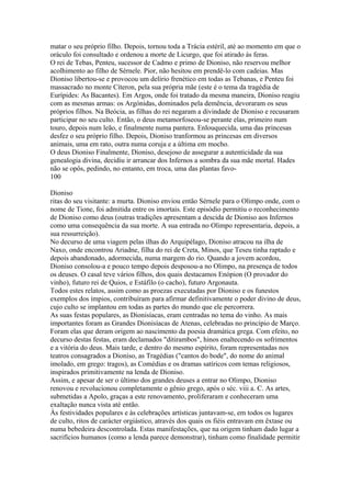 matar o seu próprio filho. Depois, tornou toda a Trácia estéril, até ao momento em que o 
oráculo foi consultado e ordenou a morte de Licurgo, que foi atirado às feras. 
O rei de Tebas, Penteu, sucessor de Cadmo e primo de Dioniso, não reservou melhor 
acolhimento ao filho de Sérnele. Pior, não hesitou em prendê-lo com cadeias. Mas 
Dioniso libertou-se e provocou um delírio frenético em todas as Tebanas, e Penteu foi 
massacrado no monte Cíteron, pela sua própria mãe (este é o tema da tragédia de 
Eurípides: As Bacantes). Em Argos, onde foi tratado da mesma maneira, Dioniso reagiu 
com as mesmas armas: os Argónidas, dominados pela demência, devoraram os seus 
próprios filhos. Na Beócia, as filhas do rei negaram a divindade de Dioniso e recusaram 
participar no seu culto. Então, o deus metamorfoseou-se perante elas, primeiro num 
touro, depois num leão, e finalmente numa pantera. Enlouquecida, uma das princesas 
desfez o seu próprio filho. Depois, Dioniso tranformou as princesas em diversos 
animais, uma em rato, outra numa coruja e a última em mocho. 
O deus Dioniso Finalmente, Dioniso, desejoso de assegurar a autenticidade da sua 
genealogia divina, decidiu ir arrancar dos Infernos a sombra da sua mãe mortal. Hades 
não se opôs, pedindo, no entanto, em troca, uma das plantas favo- 
100 
Dioniso 
ritas do seu visitante: a murta. Dioniso enviou então Sérnele para o Olimpo onde, com o 
nome de Tione, foi admitida entre os imortais. Este episódio permitiu o reconhecimento 
de Dioniso como deus (outras tradições apresentam a descida de Dioniso aos Infernos 
como uma consequência da sua morte. A sua entrada no Olimpo representaria, depois, a 
sua ressurreição). 
No decurso de uma viagem pelas ilhas do Arquipélago, Dioniso atracou na ilha de 
Naxo, onde encontrou Ariadne, filha do rei de Creta, Minos, que Teseu tinha raptado e 
depois abandonado, adormecida, numa margem do rio. Quando a jovem acordou, 
Dioniso consolou-a e pouco tempo depois desposou-a no Olimpo, na presença de todos 
os deuses. O casal teve vários filhos, dos quais destacamos Enópion (O provador do 
vinho), futuro rei de Quios, e Estáfilo (o cacho), futuro Argonauta. 
Todos estes relatos, assim como as proezas executadas por Dioniso e os funestos 
exemplos dos ímpios, contribuíram para afirmar definitivamente o poder divino de deus, 
cujo culto se implantou em todas as partes do mundo que ele percorrera. 
As suas festas populares, as Dionisíacas, eram centradas no tema do vinho. As mais 
importantes foram as Grandes Dionisíacas de Atenas, celebradas no princípio de Março. 
Foram elas que deram origem ao nascimento da poesia dramática grega. Com efeito, no 
decurso destas festas, eram declamados "ditirambos", hinos enaltecendo os sofrimentos 
e a vitória do deus. Mais tarde, e dentro do mesmo espírito, foram representadas nos 
teatros consagrados a Dioniso, as Tragédias ("cantos do bode", do nome do animal 
imolado, em grego: tragos), as Comédias e os dramas satíricos com temas religiosos, 
inspirados primitivamente na lenda de Dioniso. 
Assim, e apesar de ser o último dos grandes deuses a entrar no Olimpo, Dioniso 
renovou e revolucionou completamente o gênio grego, após o séc. viii a. C. As artes, 
submetidas a Apolo, graças a este renovamento, proliferaram e conheceram uma 
exaltação nunca vista até então. 
Às festividades populares e às celebrações artísticas juntavam-se, em todos os lugares 
de culto, ritos de carácter orgiástico, através dos quais os fiéis entravam em êxtase ou 
numa bebedeira descontrolada. Estas manifestações, que na origem tinham dado lugar a 
sacrifícios humanos (como a lenda parece demonstrar), tinham como finalidade permitir 
 