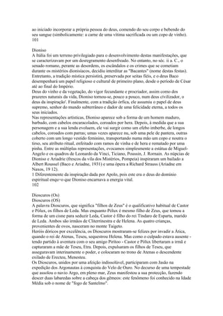 ao iniciado incorporar a própria pessoa do deus, comendo do seu corpo e bebendo do 
seu sangue (simbolicamente: a carne de uma vítima sacrificada ou um copo de vinho). 
101 
Dioniso 
A Itália foi um terreno privilegiado para o desenvolvimento destas manifestações, que 
se caracterizavam por um desregramento desenfreado. No entanto, no séc. ii a. C., o 
senado romano, perante as desordens, os escândalos e os crimes que se cometiam 
durante os mistérios dionisíacos, decidiu interditar as "Bacantes" (nome destas festas). 
Entretanto, a tradição mística persistirá, preservada por seitas fiéis, e o deus Baco 
desempenhará um papel religioso e cultural de primeiro plano, desde o período de César 
até ao final do Império. 
Deus do vinho e da vegetação, do vigor fecundante e procriador, assim como dos 
prazeres naturais da vida, Dioniso tornou-se, pouco a pouco, num deus cívilizador, o 
deus da inspiração'. Finalmente, com a tradição órfica, ele assumiu o papel de deus 
supremo, senhor do mundo subterrâneo e dador de uma felicidade eterna, a todos os 
seus iniciados. 
Nas representações artísticas, Dioniso aparece sob a forma de um homem maduro, 
barbudo, com cabelos encaracolados, coroados por hera. Depois, à medida que a sua 
personagem e a sua lenda evoluem, ele vai surgir como um efebo imberbe, de longos 
cabelos, coroados com parras; umas vezes aparece nu, sob uma pele de pantera, outras 
coberto com um longo vestido feminino, transportando numa mão um copo e noutra o 
tirso, seu atributo ritual, enfeitado com ramos de vinha e de hera e rematado por uma 
pinha. Entre as múltiplas representações, evocamos simplesmente a estátua de Miguel- 
Angelo e os quadros de Leonardo da Vinci, Ticiano, Poussin, J. Rornain. As núpcias de 
Dioniso e Ariadrie (frescos da vila dos Mistérios, Pompeia) inspiraram um bailado a 
Albert Roussel (Baco e Ariadne, 1931) e uma ópera a Ríchard Strauss (Ariadne em 
Naxos, 19 12). 
1 Diferentemente da inspiração dada por Apolo, pois este era o deus do domínio 
espiritual enqu=o que Dioniso encarnava a energia vital. 
102 
Dioscuros (Os) 
Dioscuros (OS) 
A palavra Dioscuros, que significa "filhos de Zeus" é o qualificativo habitual de Castor 
e Pólux, os filhos de Leda. Mas enquanto Pólux é mesmo filho de Zeus, que tomou a 
forma de um cisne para seduzir Leda, Castor é filho do rei Tíndaro de Esparta, marido 
de Leda. Ambos são irmãos de Cliterrinestra e de Helena. As quatro crianças, 
provenientes de ovos, nasceram no monte Taigeto. 
Heróis dóricos por excelência, os Dioscuros mostraram-se felizes por invadir a Ática, 
quando o rei de Atenas, Teseu, sequestrou Helena. Mas como o culpado estava ausente - 
tendo partido à aventura com o seu amigo Pirítoo - Castor e Pólux libertaram a irmã e 
capturaram a mãe de Teseu, Etra. Depois, expulsaram os filhos de Teseu, que 
asseguravam interinamente o poder, e colocaram no trono de Atenas o descendente 
exilado de Erecteu, Menesteu. 
Os Dioscuros, unidos por uma afeição indissolúvel, participaram com Jasão na 
expedição dos Argonautas à conquista do Velo de Ouro. No decurso de uma tempestade 
que assolou o navio Argo, em pleno mar, Zeus manifestou a sua protecção, fazendo 
descer duas labaredas sobre a cabeça dos gêmeos: este fenômeno foi conhecido na Idade 
Média sob o nome de "fogo de Santelmo". 
 