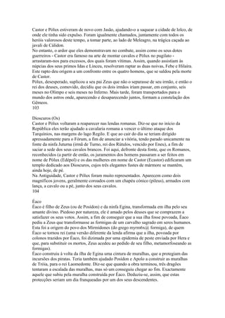 Castor e Pólux estiveram de novo com Jasão, ajudando-o a saquear a cidade de lolco, de 
onde ele tinha sido expulso. Foram igualmente chamados, juntamente com todos os 
heróis valorosos deste tempo, a tomar parte, ao lado de Meleagro, na trágica caçada ao 
javali de Cálidon. 
No entanto, o ardor que eles demonstravam no combate, assim como os seus dotes 
guerreiros - Castor era famoso na arte de montar cavalos e Pólux no pugilato - 
arrastaram-nos para excessos, dos quais foram vítimas. Assim, quando assistiam às 
núpcias dos seus primos Idas e Linceu, resolveram raptar as duas noivas, Febe e Hilaíra. 
Este rapto deu origem a um confronto entre os quatro homens, que se saldou pela morte 
de Castor. 
Pólux, desesperado, suplicou a seu pai Zeus que não o separasse de seu irmão, e então o 
rei dos deuses, comovido, decidiu que os dois irmãos iriam passar, em conjunto, seis 
meses no Olimpo e seis meses no Inferno. Mais tarde, foram transportados para o 
mundo dos astros onde, aparecendo e desaparecendo juntos, formam a constelação dos 
Gêmeos. 
103 
Dioscuros (Os) 
Castor e Pólux voltaram a reaparecer nas lendas romanas. Diz-se que no início da 
República eles terão ajudado a cavalaria romana a vencer o último ataque dos 
Tarquínios, nas margens do lago Regilo. E que ao cair do dia se teriam dirigido 
apressadamente para o Fórum, a fim de anunciar a vitória, tendo parado unicamente na 
fonte da ninfa Juturna (irmã de Turno, rei dos Rútulos, vencido por Eneu), a fim de 
saciar a sede dos seus cavalos brancos. Foi aqui, defronte desta fonte, que os Romanos, 
reconhecidos (a partir de então, os juramentos dos homens passaram a ser feitos em 
nome de Pólux (Edépol) e os das mulheres em nome de Castor (Ecastor) edificaram um 
templo dedicado aos Dioscuros, cujos três elegantes fustes de mármore se mantêm, 
ainda hoje, de pé. 
Na Antiguidade, Castor e Pólux foram muito representados. Aparecem como dois 
magníficos jovens, geralmente coroados com um chapéu cónico (pileus), armados com 
lança, a cavalo ou a pé, junto dos seus cavalos. 
104 
Éaco 
Éaco é filho de Zeus (ou de Posídon) e da ninfa Egina, transformada em ilha pelo seu 
amante divino. Piedoso por natureza, ele é amado pelos deuses que se comprazem a 
satisfazer os seus votos. Assim, a fim de conseguir que a sua ilha fosse povoada, Éaco 
pediu a Zeus que transformasse as formigas de um carvalho sagrado em seres humanos. 
Esta foi a origem do povo dos Mirmídones (do grego myrm6x@ formiga), de quem 
Éaco se tornou rei (uma versão diferente da lenda afirma que a ilha, povoada por 
colonos trazidos por Éaco, foi dizimada por uma epidemia de peste enviada por Hera e 
que, para substituir os mortos, Zeus acedeu ao pedido de seu filho, metamorfoseando as 
formigas). 
Éaco construiu à volta da ilha de Egina uma cintura de muralhas, que a protegiam das 
incursões dos piratas. Teria também ajudado Posídon e Apolo a construir as muralhas 
de Tróia, para o rei Laomedonte. Diz-se que quando a obra terminou, três dragões 
tentaram a escalada das muralhas, mas só um conseguiu chegar ao fim. Exactamente 
aquele que subiu pela muralha construída por Éaco. Deduziu-se, assim, que estas 
protecções seriam um dia franqueadas por um dos seus descendentes. 
 