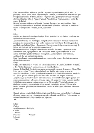 Éaco teve uma filha, Aicímaco, que foi a segunda esposa de Oileu (pai de Alax, "o 
pequeno") e dois filhos, Peleu e Téiamon (foi Téiamon, o companheiro de Héracies, que 
transpôs as muralhas de Tróia, a fim de vingar o herói), que tiveram uma descendência 
gloriosa (Aquiles, filho de Peleu; o "grande Ája", filho de Téiamon, ambos heróis da 
guerra de Tróia). 
De uma segunda união com a Nereide Psámate, Éaco teve um terceiro filho, Foco. 
Acontece que os seus dois primeiros filhos tiveram ciúmes de Foco, que se cobrira de 
louros ao conquistar a Fócida e, assim, decidiram 
105 
Édipo 
matá-lo, no decurso de um jogo do disco. Éaco, submisso às leis divinas, condenou ao 
exílio estes filhos assassinos. 
A sua sabedoria e a sua paixão pela justiça fizeram com que os deuses o escolhessem 
para juiz das suas querelas e, mais tarde, para assessor no tribunal do Além, presidido 
por Hades, ao lado de Minos e Radamante. Ele estava, particularmente, encarregado de 
julgar, nos Infernos, os "acontecimentos europeus". 
Os habitantes da ilha de Egina renderam-lhe um culto fervoroso, cujas festas eram 
combinadas com jogos gímnicos. Os vencedores destes jogos suspendiam as suas 
coroas no templo que lhe tinha sido consagrado. Atenas venerou também Éaco, 
edificando-lhe um santuário na Agorá. 
Éaco é geralmente representado usando um ceptro real e a chave dos Infernos, de que 
ele é o único detentor. 
Édipo 
Édipo, filho de Laio e de Jocasta (ou Epicasta) descende de Cadmo, fundador de Tebas, 
e dos "dentes de dragão" semeados por este herói fundador. 
Joguete da fatalidade Os destinos reservavam uma vida plena de desgraças a Édipo. Mas 
Laio, que era rei de Tebas e não tinha herdeiro, decidiu não prestar atenção às 
advertências celestes. Assim, quando a criança nasceu, Laio decidiu consultar o oráculo 
de Delfos, que lhe revelou que o seu filho seria um dia o seu próprio assassino. 
Angustiado, o rei resolveu expor o recém-nascido no monte Citeron, e para que ele não 
escapasse aos animais selvagens, prendeu-o pelo pé - daqui provém o cognome que lhe 
foi dado por aqueles que o salvaram da morte: Pé-Inchado (Pé-Aleijado), em grego: 
Oidipous. Acontece que a criança foi encontrada e recolhida pelo rei Pólibo e pela 
rainha Peribeia, que reinavam numa cidade vizinha (Corinto?) e o educaram como seu 
próprio filho. 
Quando atingiu a maioridade, Édipo dirigiu-se a Delfos, onde o oráculo lhe revelou que 
ele devia matar o seu pai e desposar a sua mãe. Julgando que Pólibo e Peribeia eram os 
seus verdadeiros pais, Édipo decidiu não regressar 
106 
Édipo 
Cadmo 
semeia os dentes do dragão 
Ctónio 
1 Nicteu 
Polidoro Nicteide 
Lábdaco 
1 Laio 
 