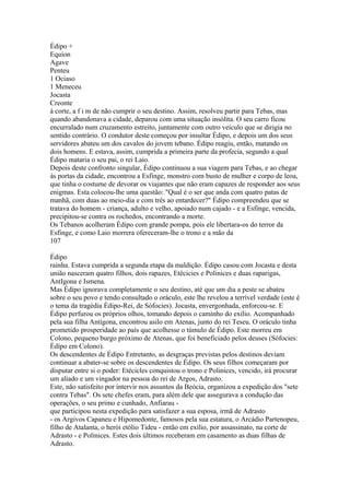 Édipo + 
Equíon 
Agave 
Penteu 
1 Ociaso 
1 Meneceu 
Jocasta 
Creonte 
à corte, a f i m de não cumprir o seu destino. Assim, resolveu partir para Tebas, mas 
quando abandonava a cidade, deparou com uma situação insólita. O seu carro ficou 
encurralado num cruzamento estreito, juntamente com outro veículo que se dirigia no 
sentido contrário. O condutor deste começou por insultar Édipo, e depois um dos seus 
servidores abateu um dos cavalos do jovem tebano. Édipo reagiu, então, matando os 
dois homens. E estava, assim, cumprida a primeira parte da profecia, segundo a qual 
Édipo mataria o seu pai, o rei Laio. 
Depois deste confronto singular, Édipo continuou a sua viagem para Tebas, e ao chegar 
às portas da cidade, encontrou a Esfinge, monstro com busto de mulher e corpo de leoa, 
que tinha o costume de devorar os viajantes que não eram capazes de responder aos seus 
enigmas. Esta colocou-lhe uma questão: "Qual é o ser que anda com quatro patas de 
manhã, com duas ao meio-dia e com três ao entardecer?" Édipo compreendeu que se 
tratava do homem - criança, adulto e velho, apoiado num cajado - e a Esfinge, vencida, 
precipitou-se contra os rochedos, encontrando a morte. 
Os Tebanos acolheram Édipo com grande pompa, pois ele libertara-os do terror da 
Esfinge, e como Laio morrera ofereceram-lhe o trono e a mão da 
107 
Édipo 
rainha. Estava cumprida a segunda etapa da maldição. Édipo casou com Jocasta e desta 
união nasceram quatro filhos, dois rapazes, Etécicies e Polinices e duas raparigas, 
AntIgona e Ismena. 
Mas Édipo ignorava completamente o seu destino, até que um dia a peste se abateu 
sobre o seu povo e tendo consultado o oráculo, este lhe revelou a terrível verdade (este é 
o tema da tragédia Édipo-Rei, de Sófocies). Jocasta, envergonhada, enforcou-se. E 
Édipo perfurou os próprios olhos, tomando depois o caminho do exílio. Acompanhado 
pela sua filha Antígona, encontrou asilo em Atenas, junto do rei Teseu. O oráculo tinha 
prometido prosperidade ao país que acolhesse o túmulo de Édipo. Este morreu em 
Colono, pequeno burgo próximo de Atenas, que foi beneficiado pelos deuses (Sófocies: 
Édípo em Colono). 
Os descendentes de Édipo Entretanto, as desgraças previstas pelos destinos deviam 
continuar a abater-se sobre os descendentes de Édipo. Os seus filhos começaram por 
disputar entre si o poder: Etécicles conquistou o trono e Polinices, vencido, irá procurar 
um aliado e um vingador na pessoa do rei de Argos, Adrasto. 
Este, não satisfeito por intervir nos assuntos da Beócia, organizou a expedição dos "sete 
contra Tebas". Os sete chefes eram, para além dele que assegurava a condução das 
operações, o seu primo e cunhado, Anfiarau - 
que participou nesta expedição para satisfazer a sua esposa, irmã de Adrasto 
- os Argivos Capaneu e Hipomedonte, famosos pela sua estatura, o Arcádio Partenopeu, 
filho de Atalanta, o herói etólio Tideu - então em exílio, por assassinato, na corte de 
Adrasto - e Polinices. Estes dois últimos receberam em casamento as duas filhas de 
Adrasto. 
 