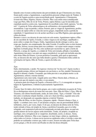 Quando estes tiveram conhecimento das perversidades de que Clitemnestra era vítima, 
foram pedir contas a Agamémnon, o qual preferiu procurar refúgio junto de Tíndaro. E 
a corte de Esparta assistiu a uma reconciliação geral. Agamémnon e Clitemnestra 
tiveram três filhos, Ifigénia, Electra e Orestes. Mas a sua união estava amaldiçoada. 
Logo que Páris, filho do rei de Tróia, Príamo, raptou Helena e que foi decidida uma 
expedição punitiva contra este, Agamémnon foi escolhido como chefe supremo, "rei dos 
reis". A guerra de Tróia sobrecarregou-o de sofrimentos e de responsabilidades 
assustadoras. Logo na partida, a deusa Ártemis, para se vingar de Agamémnon, proibiu 
os ventos de soprar sobre as velas dos navios gregos, impedindo assim a partida da 
expedição. E Agamémnon teve de aceitar sacrificar a sua filha Ifigénia, para apaziguar a 
cólera da deusa. 
Durante o cerco e no decurso de uma razia em solo neutro, Agamémnon raptou a filha 
de um sacerdote de Apolo, Criseida, e o deus vingou-se do sacrilégio, espalhando a 
peste sobre o campo dos Gregos. Então, Agamémnon decide entregar a cativa, mas 
exige que Aquiles, em compensação, lhe ceda Criseida. O conflito entre os dois homens 
- Aquiles, furioso, recusa tomar parte nos combates - vai custar muito sangue e muitas 
lágrimas à armada grega. Por fim, estes acabam por reconciliar-se, após a morte de 
Pátroclo, o amigo de Aquiles, e a cidade de Tróia será tomada, pilhada e incendiada. 
Agamémnon traz para o seu país um saque considerável, no qual está incluída uma das 
mais belas filhas de Príamo, a jovem profetiza Cassandra, pela qual se apaixonará. 
Ora, no decurso dos dez anos que tinha durado a guerra, Clitemnestra tinha cedido às 
solicitações de Egisto, filho de Tiestes, a quem ela tinha con- 
17 
Ájax 
fiado, interinamente, o poder. No regresso vitorioso do "rei dos reis", Egisto recebe-o 
com grande pompa, oferece um banquete em sua honra e, no fim, manda Clitemnestra 
degolá-lo durante o banho. Cassandra, que tinha previsto a sua própria morte e a de 
Agamémnon, sofrerá o mesmo destino. 
Agamémnon será, mais tarde, vingado pelos seus filhos: Electra dará, a Orestes, as 
armas com que ele matará a sua mãe e o seu amante. 
A primeira parte da trilogia de Ésquilo, a Oresteia (458 a. C.), é consagrada ao regresso 
trágico de Agamémnon, e intitula-se precisamente Agamémnon. 
Ájax 
O nome Ájax foi dado a dois heróis gregos, um e outro combatentes na guerra de Tróia. 
Só os distinguimos através do nome dos seus pais: Ájax, filho de Oileu, e Ájax, filho de 
Téiamon, este último beneficiando, ainda, de outro nome, "Ájax, o Grande". Eles não 
têm entre si nenhuma relação familiar, a não ser o facto de Oileu, segundo uma certa 
tradição, ter desposado em segundas núpcias a irmã de Téiamon. 
Ájax, filho de Oilou, rei dos Lócrios, é pequeno, rápido - Homero chama-o Ájax, o 
rápido - e combate com o arco. É um homem corajoso, mas de personalidade difícil: 
turbulento, cruel e, por vezes, ímpio. É ele que, no decurso da última noite de Tróia, 
tendo retirado à força, do templo de Atena, a profetiza Cassandra, que aí se tinha 
refugiado, será responsável pela terrível tempestade enviada pela deusa, na qual um 
grande número de navios aqueus serão destruídos. Tendo, ele próprio, escapado ao 
naufrágio, tem a arrogância de se vangloriar, desafiando, assim, os deuses. Atena, 
encolerizada, fulmina-o. Mas a sua vingança vai mais longe e abate-se, igualmente, 
sobre todos os Lócrios. A deusa envia sucessivas epidemias sobre a Lócrida e estas não 
poderão ser acalmadas a menos que, todos os anos, fossem enviadas para Tróia duas 
jovens gregas, a fim de serem sacrificadas no altar da deusa ultrajada. 
 