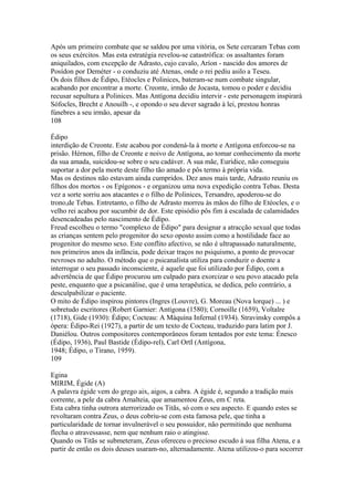 Após um primeiro combate que se saldou por uma vitória, os Sete cercaram Tebas com 
os seus exércitos. Mas esta estratégia revelou-se catastrófica: os assaltantes foram 
aniquilados, com excepção de Adrasto, cujo cavalo, Aríon - nascido dos amores de 
Posídon por Deméter - o conduziu até Atenas, onde o rei pediu asilo a Teseu. 
Os dois filhos de Édipo, Etéocles e Polinices, bateram-se num combate singular, 
acabando por encontrar a morte. Creonte, irmão de Jocasta, tomou o poder e decidiu 
recusar sepultura a Polinices. Mas Antígona decidiu intervir - este personagem inspirará 
Sófocles, Brecht e Anouilh -, e opondo o seu dever sagrado à lei, prestou honras 
fúnebres a seu irmão, apesar da 
108 
Édipo 
interdição de Creonte. Este acabou por condená-la à morte e Antígona enforcou-se na 
prisão. Hérnon, filho de Creonte e noivo de Antígona, ao tomar conhecimento da morte 
da sua amada, suicidou-se sobre o seu cadáver. A sua mãe, Eurídice, não conseguiu 
suportar a dor pela morte deste filho tão amado e pôs termo à própria vida. 
Mas os destinos não estavam ainda cumpridos. Dez anos mais tarde, Adrasto reuniu os 
filhos dos mortos - os Epígonos - e organizou uma nova expedição contra Tebas. Desta 
vez a sorte sorriu aos atacantes e o filho de Polinices, Tersandro, apoderou-se do 
trono,de Tebas. Entretanto, o filho de Adrasto morreu às mãos do filho de Etéocles, e o 
velho rei acabou por sucumbir de dor. Este episódio pôs fim à escalada de calamidades 
desencadeadas pelo nascimento de Édípo. 
Freud escolheu o termo "complexo de Édipo" para designar a atracção sexual que todas 
as crianças sentem pelo progenitor do sexo oposto assim como a hostilidade face ao 
progenitor do mesmo sexo. Este conflito afectivo, se não é ultrapassado naturalmente, 
nos primeiros anos da infância, pode deixar traços no psiquismo, a ponto de provocar 
nevroses no adulto. O método que o psicanalista utiliza para conduzir o doente a 
interrogar o seu passado inconsciente, é aquele que foi utilizado por Édipo, com a 
advertência de que Édipo procurou um culpado para exorcizar o seu povo atacado pela 
peste, enquanto que a psicanálise, que é uma terapêutica, se dedica, pelo contrário, a 
desculpabilizar o paciente. 
O mito de Édipo inspirou pintores (Ingres (Louvre), G. Moreau (Nova lorque) ... ) e 
sobretudo escritores (Robert Garnier: Antígona (1580); Cornoille (1659), Voltalre 
(1718), Gide (1930): Édipo; Cocteau: A Máquína Infernal (1934). Stravinsky compôs a 
ópera: Édipo-Rei (1927), a partir de um texto de Cocteau, traduzido para latim por J. 
Daniélou. Outros compositores contemporâneos foram tentados por este tema: Énesco 
(Édipo, 1936), Paul Bastide (Édipo-rel), Carl OrtI (Antígona, 
1948; Édipo, o Tirano, 1959). 
109 
Egina 
MIRIM, Égide (A) 
A palavra égide vem do grego aix, aigos, a cabra. A égide é, segundo a tradição mais 
corrente, a pele da cabra Amalteia, que amamentou Zeus, em C reta. 
Esta cabra tinha outrora aterrorizado os Titãs, só com o seu aspecto. E quando estes se 
revoltaram contra Zeus, o deus cobriu-se com esta famosa pele, que tinha a 
particularidade de tornar invulnerável o seu possuidor, não permitindo que nenhuma 
flecha o atravessasse, nem que nenhum raio o atingisse. 
Quando os Titãs se submeteram, Zeus ofereceu o precioso escudo à sua filha Atena, e a 
partir de então os dois deuses usaram-no, alternadamente. Atena utilizou-o para socorrer 
 