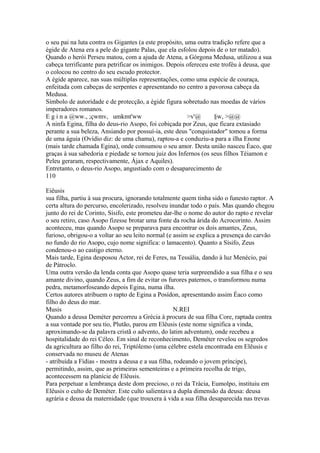 o seu pai na luta contra os Gigantes (a este propósito, uma outra tradição refere que a 
égide de Atena era a pele do gigante Palas, que ela esfolou depois de o ter matado). 
Quando o herói Perseu matou, com a ajuda de Atena, a Górgona Medusa, utilizou a sua 
cabeça terrificante para petrificar os inimigos. Depois ofereceu este troféu à deusa, que 
o colocou no centro do seu escudo protector. 
A égide aparece, nas suas múltiplas representações, como uma espécie de couraça, 
enfeitada com cabeças de serpentes e apresentando no centro a pavorosa cabeça da 
Medusa. 
Símbolo de autoridade e de protecção, a égide figura sobretudo nas moedas de vários 
imperadores romanos. 
E g i n a @ww., ;çwmv, umkmt'ww >v'@ §w, >@@ 
A ninfa Egina, filha do deus-rio Asopo, foi cobiçada por Zeus, que ficara extasiado 
perante a sua beleza, Ansiando por possuí-ia, este deus "conquistador" tomou a forma 
de uma águia (Ovídio diz: de uma chama), raptou-a e conduziu-a para a ilha Enone 
(mais tarde chamada Egina), onde consumou o seu amor. Desta união nasceu Éaco, que 
graças à sua sabedoria e piedade se tornou juiz dos Infernos (os seus filhos Téiamon e 
Peleu geraram, respectivamente, Ájax e Aquiles). 
Entretanto, o deus-rio Asopo, angustiado com o desaparecimento de 
110 
Eiêusis 
sua filha, partiu à sua procura, ignorando totalmente quem tinha sido o funesto raptor. A 
certa altura do percurso, encolerizado, resolveu inundar todo o país. Mas quando chegou 
junto do rei de Corinto, Sísifo, este prometeu dar-lhe o nome do autor do rapto e revelar 
o seu retiro, caso Asopo fizesse brotar uma fonte da rocha árida do Acrocorinto. Assim 
aconteceu, mas quando Asopo se preparava para encontrar os dois amantes, Zeus, 
furioso, obrigou-o a voltar ao seu leito normal (e assim se explica a presença do carvão 
no fundo do rio Asopo, cujo nome significa: o lamacento). Quanto a Sísifo, Zeus 
condenou-o ao castigo eterno. 
Mais tarde, Egina desposou Actor, rei de Feres, na Tessália, dando à luz Menécio, pai 
de Pátroclo. 
Uma outra versão da lenda conta que Asopo quase teria surpreendido a sua filha e o seu 
amante divino, quando Zeus, a fim de evitar os furores paternos, o transformou numa 
pedra, metamorfoseando depois Egina, numa ilha. 
Certos autores atribuem o rapto de Egina a Posídon, apresentando assim Éaco como 
filho do deus do mar. 
Musis N.REI 
Quando a deusa Deméter percorreu a Grécia à procura de sua filha Core, raptada contra 
a sua vontade por seu tio, Plutão, parou em Elêusis (este nome significa a vinda, 
aproximando-se da palavra cristã o advento, do latim adventum), onde recebeu a 
hospitalidade do rei Céleo. Em sinal de reconhecimento, Deméter revelou os segredos 
da agricultura ao filho do rei, Triptólemo (uma célebre estela encontrada em Elêusis e 
conservada no museu de Atenas 
- atribuída a Fídias - mostra a deusa e a sua filha, rodeando o jovem príncipe), 
permitindo, assim, que as primeiras sementeiras e a primeira recolha de trigo, 
acontecessem na planície de Elêusis. 
Para perpetuar a lembrança deste dom precioso, o rei da Trácia, Eumolpo, instituiu em 
Elêusis o culto de Deméter. Este culto salientava a dupla dimensão da deusa: deusa 
agrária e deusa da maternidade (que trouxera à vida a sua filha desaparecida nas trevas 
 