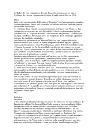 do Hades). Os ritos praticados no decorrer deste culto visavam, por um lado, a 
fertilidade dos campos, e por outro a felicidade de todos os seus fiéis, no Além. 
Elênis 
Entre os diversos sacerdotes de Deméter, o "hierofante" (revelador das poisas sagradas), 
que desempenhava a função mais destacada, era tradicio~ nalmente escolhido entre os 
descendentes de Eumolpo. 
As cerimônias desen rolavam -se, simultaneamente, em Elêusis e em Atenas (as duas 
cidades estavam separadas por uma distância de 20 Km), em dois períodos distintos: 
- em Fevereiro, os "Pequenos Mistérios" comemoravam o regresso de Core-Perséfone: 
em Agra, subúrbio de Atenas, que ficava nas margens do Ilisso, tinha lugar a primeira 
instrução das candidatas à iniciação. 
- em Setembro, realizavam-se os "Grandes Mistérios", que compreendiam uma 
procissão entre as duas cidades: os efebos transportavam então, objectos sagrados 
(híéra), cuja natureza nos é ainda desconhecida, do templo de Deméter em Elêusis para 
o Eleusino de Atenas. No fim das solenidades, os objectos regressavam com grande 
pompa para Elêusis, acompanhados por uma estátua de laco (nome místico de Dioniso), 
cujo culto tinha sido, em boa hora, associado ao de Deméter (a vinha e o trigo juntos, 
como símbolos do alimento dos homens). 
Entretanto, desenrolavam-se os ritos de purificação no mar (os fiéis transportavam 
bácoros que sacrificavam seguidamente), representações de dramas sagrados 
recordando a lenda de Deméter e a de Dioniso e (particularmente perante os iniciados - 
os "videntes") as núpcias de Zeus e de Deméter (união do céu e da terra), reconstituídas 
pelo sacerdote de Zeus e pela sacerdotisa de Deméter. 
As outras actividades em que participavam os fiéis - particularmente uma procissão 
enlouquecedora e difícil, feita na escuridão, que terminava com o regresso à luz do dia - 
não são detalhadamente conhecidas, pois os iniciados tiveram a preocupação de as 
manter em segredo. 
Este mistério tinha o seu início no recinto sagrado de Elêusis onde, curiosamente, os 
primeiros pórticos estavam dispostos de modo a que o olhar não pudesse penetrar no 
interior do templo. E quem tentasse enfrentar a interdiÇão de entrar, podia ser 
condenado à morte, existindo, para o efeito, uma gruta por onde se passava directamente 
para os Infernos. A via sagrada, que servia os diversos santuários construidos no recinto 
e dominados pelo templo de Deméter, conduzia à grande sala de iniciação, na qual três 
mil pessoas tinham lugar. 
112 
Endímion 
Endímion 
O belo Enclímion, filho (ou neto) de Zeus, era rei dos Eólios que ele tinha conduzido da 
Tessália para a Élide. Um dos seus filhos, Etolo, tornou-se o antepassado dos Etólios, 
Zeus prometera-lhe, ao nascer, satisfazer o seu desejo mais precioso. Endímion 
solicitou-lhe então que lhe concedesse a sua juventude pela eternidade. O "rei dos 
deuses" acedeu, na condição de que Enclímion se mantivesse adormecido para sempre. 
Uma primeira lenda conta que Hipno (o sono), apaixonada por Enclímion, lhe 
concedera o dom de dormir de olhos abertos, para o poder admirar em toda a sua beleza. 
Segundo uma outra lenda, Selene (a Lua) contemplara Enclímion adormecido e 
apaixonara-se por ele. Assim, todas as noites ela vinha acariciá-lo com os seus raios 
amorosos, amando-o perdidamente, e deste amor teriam nascido cinquenta filhas. 
 