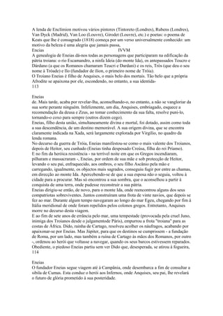 A lenda de Enclímion motivou vários pintores (Tintoreto (Londres), Rubens (Londres), 
Van Dyck (Madrid), Van Loo (Louvre), Girodet (Louvre), etc.) e poetas: o poema de 
Keats que lhe é consagrado (1818) começa por um verso universalmente conhecido: um 
motivo da beleza é uma alegria que jamais passa, 
Encias IVVM 
A genealogia de Eneias dá-nos todas as personagens que participaram na edificação da 
pátria troiana: o rio Escamandro, a ninfa Ideia (do monte Ida), os antepassados Teucro e 
Dárdano (a que os Romanos chamaram Teucri e Dardani) e os reis, Trós (que deu o seu 
nome à Tróade) e Ilo (fundador de ílion, o primeiro nome de Tróia). 
O Troiano Eneias é filho de Anquises, o mais belo dos mortais. Tão belo que a própria 
Afrodite se apaixona por ele, escondendo, no entanto, a sua identida- 
113 
Eneias 
de. Mais tarde, acaba por revelar-lha, aconselhando-o, no entanto, a não se vangloriar da 
sua sorte perante ninguém. Infelizmente, um dia, Anquises, embriagado, esquece a 
recomendação da deusa e Zeus, ao tomar conhecimento da sua falta, resolve puni-lo, 
tornando-o coxo para sempre (outros dizem cego). 
Eneias, filho desta união, simultaneamente divina e mortal, foi dotado, assim como toda 
a sua descendência, de um destino memorável. A sua origem divina, que se encontra 
claramente indicada na Xada, será largamente explorada por Virgílio, no quadro da 
lenda romana. 
No decurso da guerra de Tróia, Eneias manifestou-se como o mais valente dos Troianos, 
depois de Heitor, seu cunhado (Eneias tinha desposado Creúsa, filha do rei Príamo). 
E no fim da heróica resistência - na terrível noite em que os Gregos incendiaram, 
pilharam e massacraram -, Eneias, por ordem de sua mãe e sob protecção de Heitor, 
levando o seu pai, enfraquecido, aos ombros, o seu filho Ascânio pela mão e 
carregando, igualmente, os objectos mais sagrados, conseguiu fugir por entre as chamas, 
em direcção ao monte Ida. Apercebendo-se de que a sua esposa não o seguia, voltou à 
cidade para a procurar. Mas só encontrou a sua sombra, que o aconselhou a partir à 
conquista de uma terra, onde pudesse reconstruir a sua pátria. 
Eneias dirigiu-se então, de novo, para o monte Ida, onde reencontrou alguns dos seus 
compatriotas sobreviventes. Juntos construíram uma frota de vinte navios, que depois se 
fez ao mar. Durante algum tempo navegaram ao longo do mar Egeu, chegando por fim à 
Itália meridional de onde foram repelidos pelos colonos gregos. Entretanto, Anquises 
morre no decurso desta viagem. 
E ao fim de sete anos de errância pelo mar, uma tempestade (provocada pela cruel Juno, 
inimiga dos Troianos desde o julgamentode Páris), empurrou a frota "troiana" para as 
costas de África. Dido, rainha de Cartago, resolveu acolher os náufragos, acabando por 
apaixonar-se por Eneias. Mas Júpiter, para que os destinos se cumprissem - a fundação 
de Roma, por um lado, mas também a ruína de Cartago às mãos dos Romanos, por outro 
-, ordenou ao herói que voltasse a navegar, quando os seus barcos estivessem reparados. 
Obediente, o piedoso Eneias partiu sem ver Dido que, desesperada, se atirou à fogueira, 
114 
Eneias 
O fundador Eneias segue viagem até à Campânia, onde desembarca a fim de consultar a 
sibila de Cumas. Esta conduz o herói aos Infernos, onde Anquises, seu pai, lhe revelará 
o futuro de glória prometido à sua posteridade. 
 