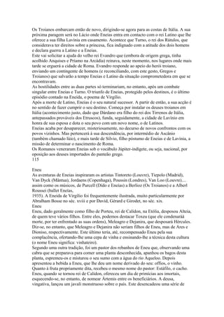 Os Troianos embarcam então de novo, dirigindo-se agora para as costas de Itália. A sua 
próxima paragem será no Lácio onde Eneias entra em contacto com o rei Latino que lhe 
oferece a sua filha Lavínia em casamento. Acontece que Turno, o rei dos Rútulos, que 
considerava ter direitos sobre a princesa, fica indignado com a atitude dos dois homens 
e declara guerra a Latino e a Eneias. 
Este vai solicitar a ajuda do velho rei Evandro que (embora de origem grega, tinha 
acolhido Anquises e Príamo na Arcádia) reinava, neste momento, nos lugares onde mais 
tarde se erguerá a cidade de Roma. Evandro responde ao apeio do herói troiano, 
enviando um contingente de homens (e reconciliando, com este gesto, Gregos e 
Troianos) que salvarão a tempo Eneias e Latino da situação comprometedora em que se 
encontravam. 
As hostilidades entre as duas partes só terminariam, no entanto, após um combate 
singular entre Eneias e Turno. O triunfo de Eneias, protegido pelos destinos, é o último 
episódio contado na Eneida, o poema de Virgílio. 
Após a morte de Latino, Eneias é o seu natural sucessor. A partir de então, a sua acção é 
no sentido de fazer cumprir o seu destino. Começa por instalar os deuses troianos em 
Itália (acontecimento justo, dado que Dárdano era filho do rei dos Tirrenos de Itália, 
antepassados prováveis dos Etruscos), funda, seguidamente, a cidade de Lavínio em 
honra de sua esposa e dota o seu povo com um novo nome, o de Latinos. 
Eneias acaba por desaparecer, misteriosamente, no decurso de novos confrontos com os 
povos vizinhos. Mas pertencerá à sua descendência, por intermédio de Ascânio 
(também chamado lúio), e mais tarde de Sílvio, filho póstumo de Eneias e de Lavínia, a 
missão de determinar o nascimento de Roma. 
Os Romanos veneraram Eneias sob o vocábulo Júpiter-indígete, ou seja, nacional, por 
oposição aos deuses importados do panteão grego. 
115 
Eneu 
As aventuras de Eneias inspiraram os artistas Tintoreto (Louvre), Tiepolo (Madrid), 
Van Dyck (Mântua), Jordaens (Copenhaga), Poussin (Londres), Van Loo (Louvre).... 
assim como os músicos, de Purcell (Dído e Eneías) a Berlioz (Os Troianos) e a Alberl 
Roussei (ballet Eneías, 
1935). A Eneida de Virgílio foi frequentemente ilustrada, muito particularmente por 
Abralham Bosse no séc. xviii e por Davíd, Gérard e Girodet, no séc. xix. 
Eneu 
Eneu, dado geralmente como filho de Porteu, rei de Calídon, na Etólia, desposou Alteia, 
de quem teve vários filhos. Entre eles, podemos destacar Toxeu (que ele condenaráà 
morte, por ter enfrentado as suas ordens), Meleagro e Dejanira, que desposará Hércules. 
Diz-se, no entanto, que Meleagro e Dejanira não seriam filhos de Eneu, mas de Ares e 
Dioniso, respectivamente. Este último teria, até, recompensado Eneu pela sua 
complacência, ofertando-lhe uma cepa de vinha e ensinando-lhe a técnica desta cultura 
(o nome Eneu significa: vinhateiro). 
Segundo uma outra tradição, foi um pastor dos rebanhos de Eneu que, observando uma 
cabra que se preparava para comer uma planta desconhecida, apanhou os bagos desta 
planta, espremeu-os e misturou o seu sumo com a água do rio Aqueloo. Depois 
apresentou a bebida a Eneu, que lhe deu um nome derivado do seu: offios, o vinho. 
Quanto à fruta propriamente dita, recebeu o mesmo nome do pastor: Estáfilo, o cacho. 
Eneu, quando se tornou rei de Calídon, ofereceu um dia de primícias aos imortais, 
esquecendo-se, no entanto, de nomear Ártemis entre os beneficiários. A deusa, 
vingativa, lançou um javali monstruoso sobre o país. Este desencadeou uma série de 
 