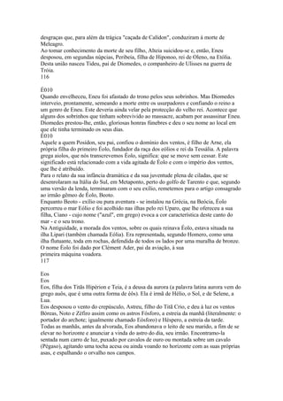 desgraças que, para além da trágica "caçada de Calídon", conduziram à morte de 
Meleagro. 
Ao tomar conhecimento da morte de seu filho, Alteia suicidou-se e, então, Eneu 
desposou, em segundas núpcias, Peribeia, filha de Hiponoo, rei de Oleno, na Etólia. 
Desta união nasceu Tideu, pai de Diomedes, o companheiro de Ulisses na guerra de 
Tróia. 
116 
É010 
Quando envelheceu, Eneu foi afastado do trono pelos seus sobrinhos. Mas Diomedes 
interveio, prontamente, semeando a morte entre os usurpadores e confiando o reino a 
um genro de Eneu. Este deveria ainda velar pela protecção do velho rei. Acontece que 
alguns dos sobrinhos que tinham sobrevivido ao massacre, acabam por assassinar Eneu. 
Diomedes prestou-lhe, então, gloriosas honras fúnebres e deu o seu nome ao local em 
que ele tinha terminado os seus dias. 
É010 
Aquele a quem Posídon, seu pai, confiou o domínio dos ventos, é filho de Arne, ela 
própria filha do primeiro Éolo, fundador da raça dos eólios e rei da Tessália. A palavra 
grega aiolos, que nós transcrevemos Éolo, significa: que se move sem cessar. Este 
significado está relacionado com a vida agitada de Éolo e com o império dos ventos, 
que lhe é atribuído. 
Para o relato da sua infância dramática e da sua juventude plena de ciladas, que se 
desenrolaram na Itália do Sul, em Metaponto, perto do golfo de Tarento e que, segundo 
uma versão da lenda, terminaram com o seu exílio, remetemos para o artigo consagrado 
ao irmão gêmeo de Éolo, Beoto. 
Enquanto Beoto - exílio ou pura aventura - se instalou na Grécia, na Beócia, Éolo 
percorreu o mar Eólio e foi acolhido nas ilhas pelo rei Uparo, que lhe ofereceu a sua 
filha, Ciano - cujo nome ("azul", em grego) evoca a cor característica deste canto do 
mar - e o seu trono. 
Na Antiguidade, a morada dos ventos, sobre os quais reinava Éolo, estava situada na 
ilha Lipari (também chamada Eólia). Era representada, segundo Homero, como uma 
ilha flutuante, toda em rochas, defendida de todos os lados por uma muralha de bronze. 
O nome Éolo foi dado por Clément Ader, pai da aviação, à sua 
primeira máquina voadora. 
117 
Eos 
Eos 
Eos, filha dos Titãs Hipérion e Teia, é a deusa da aurora (a palavra latina aurora vem do 
grego auôs, que é uma outra forma de éôs). Ela é irmã de Hélio, o Sol, e de Selene, a 
Lua. 
Eos desposou o vento do crepúsculo, Astreu, filho do Titã Crio, e deu à luz os ventos 
Bóreas, Noto e Zéfiro assim como os astros Fósforo, a estreia da manhã (literalmente: o 
portador do archote; igualmente chamado Eósforo) e Héspero, a estreia da tarde. 
Todas as manhãs, antes da alvorada, Eos abandonava o leito de seu marido, a fim de se 
elevar no horizonte e anunciar a vinda do astro do dia, seu irmão. Encontramo-la 
sentada num carro de luz, puxado por cavalos de ouro ou montada sobre um cavalo 
(Pégaso), agitando uma tocha acesa ou ainda voando no horizonte com as suas próprias 
asas, e espalhando o orvalho nos campos. 
 