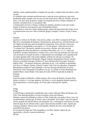 espécies, numa caçada perpétua, à imagem de sua mãe, e sempre cheio de astúcia, como 
seu pai. 
As tradições mais correntes preferiram reter o mito do jovem malicioso e perverso, 
geralmente alado, armado com um arco ou uma tocha acesa, filho de Afrodite, deusa da 
amor, e de Ares, deus da guerra, sempre na conquista de novas vítimas, humanas ou 
imortais, incluindo Zeus e a sua própria mãe. 
A lenda poética de Eros e Psique, contada por Apuleio, prende-se com esta versão - 
Psique (a alma) era uma princesa cuja extraordinária beleza 
1 Pronuncia-se com um o longo (ómega grego), apesar da maior parte dos nomes em os 
se pronunciarem com um o breve (ómicron grego), exemplo: Cosmos, Úrano, Cronos... 
121 
Estentor 
suscitou os ciúmes de Afrodite. Esta enviou, então, o seu filho à conquista de Psique. 
Mas Eros, encarregado de desposar a bela princesa, apaixonou-se, irresistivelmente, por 
ela. Depois de toda uma série de peripécias romanescas, Eros solicitou a Zeus que 
concedesse a imortalidade à sua esposa, e o "rei dos deuses" cedeu-ihe esse favor. 
"A criança Eros" (Ronsard), armada com um arco e flechas, tem sido uma das 
personagens favoritas dos pintores e escultores (Praxiteles, séc. iv a. C., museu do 
Capitólio). Na época helenística e romana, Eros, visto como um princípio de vida e por 
isso associado à evocação da morte, é representado nos sareófagos com a aparência de 
um rapaz apoiado sobre uma tocha tombada, símbolo da vida que se extingue. Os 
artistas do Renascímento (Donatello, Miguel-Angelo) distinguiram OAmor vencido, 
OArnor vencedor(Caravagio, Serlim) e O Amor adormecido (Caravagio, Florença, 
palácio Pitti). .. Os pintores franceses, sobretudo no séc. xviii, também se deleitaram 
com Eros: Le Moyne, Natoíre, Charies Coypel, Carle Van Loo, Boucher, Fragonard... 
Bouchardon esculpiu O Amor talhando o seu arco da maça de Hércules (Louvre), 
Falconet O Amor ameaçador (Versalhes) e no séc. xix, Rude, O Amor dorninador do 
mundo (Dijon, museu Rude). Uma ópera de Luily (1678) é inspirada na lenda de 
Ps@que. 
Estentor 
Guerreiro grego (conhecido e célebre graças a dois versos da Ilíada!), de quem Hera 
tomou os traços e a voz (que igualava, em força, a voz de cinquenta homens juntos) a 
fim de galvanizar o exército grego, em Tróia, após a deserção de Aquiles. 
122 
Esfige 
Estige 
A ninfa Estige é geralmente considerada como a mais velha dos filhos de Oceano e de 
Tétis. Esta ninfa personifica o rio que circunda o reino dos Infernos. 
Ourante a guerra dos Olímpicos contra os Titãs, Estige dá a sua ajuda a Zeus e este, em 
reconhecimento, decide que, de futuro, todo o juramento "por Estige" seria irrevogável. 
Assim, quando um imortal fizesse um juramento, íris, a mensageira, iria buscar um copo 
cheio de água do rio infernal sobre o qual o deus deveria estender a mão. Aquele que 
cometesse perjúrio sofreria uma severa punição: durante dez anos seria afastado da 
assembleia dos deuses. 
Foi na água de Estige que Tétis mergulhou o seu filho Aquiles, depois do seu 
nascimento, a fim de o tornar invulnerável. 
MUdes rM 
 