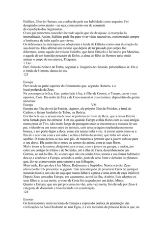 Etálides, filho de Hermes, era conhecido pela sua habilidade como arqueiro. Foi 
designado como arauto - ou seja, como porta-voz do comando 
da expedição dos Argonautas. 
O seu pai prometera conceder-lhe tudo aquilo que ele desejasse, à excepção da 
imortalidade. Assim, Etálides pede-lhe para viver vidas sucessivas, conservando sempre 
a lembrança de tudo aquilo que vivera. 
Os defensores da metempsicose adoptaram a lenda de Etálides como uma ilustração da 
sua doutrina. Eles afirmavam mesmo que depois de ter passado por corpos tão 
diferentes, como aquele do troiano Euforbo, que feriu Pátroclo e foi morto por Menelau, 
e aquele de um humilde pescador de Delos, a alma do filho de Hermes teria vindo 
animar o corpo do seu mestre, Pitágoras. 
1 Eter 
Éter, filho da Noite e de Érebo, segundo a Teogonia de Hesíodo, personifica o ar. Ele é 
o irmão de Hemera, deusa do dia. 
123 
Europa 
Éter reside na parte superior do firmamento que, segundo Homero, é o 
local preferido de Zeus. 
Na cosmogonia órfica, Eter, assimilado à luz, é filho de Cronos, o Tempo, como o seu 
opositor, Caos. Da união de Éter e de Caos nascerá o ovo cósmico, depositário do germe 
universal. 
Europa VM 
Europa era filha do rei da Fenícia, Agenor, ele próprio filho de Posídon, e irmã de 
Cadmo, o futuro fundador de Tebas, na Beócia. 
Era tão bela que a acusavam de usar as pinturas de rosto de Hera, que a deusa Hécate 
teria furtado para lhe oferecer. Um dia, quando Europa colhia flores com as suas amigas 
numa praia de Tiro, não muito longe da pastagem onde se encontrava a manada de seu 
pai, vislumbrou um touro entre os animais, com uma pelagem resplandecentemente 
branca, e um porte digno e doce, como ela nunca tinha visto. A jovem aproximou-se a 
fim de o acariciar com a sua mão e sentiu o hálito do animal, que tinha um odor a 
açafrão. O touro deitou-se aos seus pés, de maneira a permitir que a jovem subisse para 
o seu dorso. Ela assim fez e ornou os cornos do animal com as suas flores. 
Mal o touro se levantou, dirigiu-se para o mar, com a jovem na garupa, e nadou, por 
entre um cortejo de tritãos e de Nereides, até à ilha de Creta, desembarcando em 
Gortina, ao sul da ilha. Aí, o touro que não era senão Zeus, tomou a sua forma habitual e 
deu-se a conhecer a Europa, amando-a então, junto de uma fonte e debaixo de plátanos 
que, diz-se, conservaram para sempre a sua folhagem. 
Mais tarde, Europa deu à luz Minos, Radamante e Sarpédon. Nessa ocasião, Zeus 
ofereceu-lhe três presentes: o gigante Talo (encarregado de preservar Creta de qualquer 
incursão hostil), um cão de caça que nunca falhava a presa e uma arma de caça infalível. 
Depois Zeus concedeu Europa, em casamento, ao rei da ilha, Astério. Este adoptou os 
seus filhos e, à sua morte, o trono de Creta foi ocupado por um deles, Minos. 
Quanto a Europa, que seu pai procurou em vão, uma vez morta, foi elevada por Zeus à 
categoria de divindade e transformada em constelação. 
124 
Eurotas 
Os historiadores vêem na lenda de Europa a expressão poética da penetração das 
civilizações da Ásia Ocidental no mar Egeu, e é em memória da princesa fenícia que, na 
 