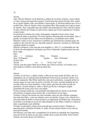 18 
Alceste 
Ájax, filho de Télamon, rei de Salamina é, depois do seu primo Aquiles, o mais valente 
e o mais vigoroso dos guerreiros gregos. É um homem de estatura elevada, belo, senhor 
de si e pouco falador; rude, mas piedoso e benevolente. É esta benevolência que o leva a 
acolher Pirro, filho de Aquiles, como seu próprio filho. Mas quando este exige as armas 
de Aquiles, Ájax: responderá que elas tinham sido destinadas por Tétis, mãe de Aquiles, 
ao mais valoroso dos Gregos ou, pelo menos, àquele que tivesse inspirado aos Troianos 
o maior temor. 
Os prisioneiros troianos são, então, interrogados, elegendo Ulisses como o mais 
aterrador de todos os guerreiros. Na noite seguinte, obcecado pela sua decepção, Ájax, o 
grande, foi tomado de uma súbita crise de demência e, acreditando estar a matar 
Menelau e todos os seus, massacrou os rebanhos que alimentavam a armada grega. De 
manhã, ao dar conta do seu acto, não pôde suportar a desonra e suicidou-se, enterrando 
a própria espada no coração. 
Sófocles consagrou a Ájax uma das suas tragédias (c. 450 a. C.; as despedidas da vida 
do herói são uma página de antologia), que imita o Imperador Augusto, poeta nas suas 
horas vagas. 
Éaco 
oileu + Aicímaco Peleu Téianion 
Ájax, "O Pequeno" Aquiles Ájax, "O Grande" 
Os dois Ájax 
Alceste ;wz a ':tU'@;>'z@""-@'â' 
Alceste, uma das quatro filhas do rei Pélias, que reinava em lolco, na Tessália, era a 
mais piedosa e também a mais bela de todas elas. 
19 
Alceste 
Acimeto, rei de Feres, a cidade vizinha, e filho de um meio-irmão de Pélias, não teve 
repugnância em ser seduzido pela deslumbrante formosura da sua prima e pediu a sua 
mão em casamento. Mas Pélias impôs-lhe como prova preliminar, conseguir atrelar na 
mesma canga, do carro real, um javali e um leão. Por sorte, Acimeto dispunha de um 
servidor eficaz em vários domínios, o deus Apolo, que Zeus lhe tinha enviado em 
penitência. Acimeto dirige-se, então, a Apolo que lhe faz a atrelagem exigida, 
permitindo-lhe assim casar com a sua amada. 
O deus consegue ainda que o seu protegido seja dispensado de morrer no dia fixado 
pelo destino, se alguém, nesse mesmo dia, se sacrificasse em seu lugar. 
Acimeto e Alceste irão formar um casal exemplar, tanto nas suas relações conjugais - 
eles terão três filhos - como nas relações com a sua família. Graças a isto, Alceste foi a 
única das filhas de Pélias a recusar prestar-se à maquinação de Medeia que, sob pretexto 
de restituir a juventude ao jovem rei, tinha obrigado as suas filhas a matá-lo e a deixá-lo 
arder, esquartejado, num caldeirão. 
O tempo vai passando e chega a hora marcada para Acimeto morrer. Ninguém se 
apresenta para o substituir no Hades. E, então, Alceste decide oferecer a sua vida em 
troca da do marido. 
Ora Héracies, que tinha sido o companheiro de Acimeto na expedição dos Argonautas, 
passa por Feres na altura em que toda a cidade chora a morte da rainha. Nesse mesmo 
instante, ele resolve descer aos Infernos e 
 
