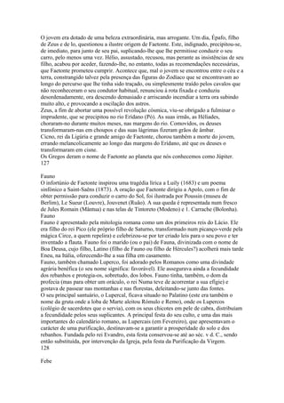 O jovem era dotado de uma beleza extraordinária, mas arrogante. Um dia, Épafo, filho 
de Zeus e de lo, questionou a ilustre origem de Faetonte. Este, indignado, precipitou-se, 
de imediato, para junto de seu pai, suplicando-lhe que lhe permitisse conduzir o seu 
carro, pelo menos uma vez. Hélio, assustado, recusou, mas perante as insistências de seu 
filho, acabou por aceder, fazendo-lhe, no entanto, todas as recomendações necessárias, 
que Faetonte prometeu cumprir. Acontece que, mal o jovem se encontrou entre o céu e a 
terra, constrangido talvez pela presença das figuras do Zodíaco que se encontravam ao 
longo do percurso que lhe tinha sido traçado, ou simplesmente traído pelos cavalos que 
não reconheceram o seu condutor habitual, renunciou à rota fixada e conduziu 
desordenadamente, ora descendo demasiado e arriscando incendiar a terra ora subindo 
muito alto, e provocando a oscilação dos astros. 
Zeus, a fim de abortar uma possível revolução cósmica, viu-se obrigado a fulminar o 
imprudente, que se precipitou no rio Erídano (Pó). As suas irmãs, as Héliades, 
choraram-no durante muitos meses, nas margens do rio. Comovidos, os deuses 
transformaram-nas em choupos e das suas lágrimas fizeram grãos de âmbar. 
Cicno, rei da Ligúria e grande amigo de Faetonte, chorou também a morte do jovem, 
errando melancolicamente ao longo das margens do Erídano, até que os deuses o 
transformaram em cisne. 
Os Gregos deram o nome de Faetonte ao planeta que nós conhecemos como Júpiter. 
127 
Fauno 
O infortúnio de Faetonte inspirou uma tragédia lírica a Luily (1683) e um poema 
sinfónico a Saint-Saêns (1873). A oração que Faetonte dirigiu a Apolo, com o fim de 
obter permissão para conduzir o carro do Sol, foi ilustrada por Poussin (museu de 
Berlim), Le Sueur (Louvre), Jouvenet (Ruão). A sua queda é representada num fresco 
de Jules Romain (Mântua) e nas telas de Tintoreto (Modeno) e 1. Carrache (Bolonha). 
Fauno 
Fauno é apresentado pela mitologia romana como um dos primeiros reis do Lácio. Ele 
era filho do rei Pico (ele próprio filho de Saturno, transformado num picanço-verde pela 
mágica Circe, a quem repelira) e celebrizou-se por ter criado leis para o seu povo e ter 
inventado a flauta. Fauno foi o marido (ou o pai) de Fauna, divinizada com o nome de 
Boa Deusa, cujo filho, Latino (filho de Fauno ou filho de Hércules?) acolherá mais tarde 
Eneu, na Itália, oferecendo-lhe a sua filha em casamento. 
Fauno, também chamado Luperco, foi adorado pelos Romanos como uma divindade 
agrária benéfica (o seu nome significa: favorável). Ele assegurava ainda a fecundidade 
dos rebanhos e protegia-os, sobretudo, dos lobos. Fauno tinha, também, o dom da 
profecia (mas para obter um oráculo, o rei Numa teve de acorrentar a sua efígie) e 
gostava de passear nas montanhas e nas florestas, deleitando-se junto das fontes. 
O seu principal santuário, o Lupercal, ficava situado no Palatino (este era também o 
nome da gruta onde a loba de Marte aleitou Rómulo e Remo), onde os Lupercos 
(colégio de sacerdotes que o servia), com os seus chicotes em pele de cabra, distribuíam 
a fecundidade pelos seus suplicantes. A principal festa do seu culto, e uma das mais 
importantes do calendário romano, as Lupercais (em Fevereiro), que apresentavam o 
carácter de uma purificação, destinavam-se a garantir a prosperidade do solo e dos 
rebanhos. Fundada pelo rei Evandro, esta festa conservou-se até ao séc. v d. C., sendo 
então substituída, por intervenção da Igreja, pela festa da Purificação da Virgem. 
128 
Febe 
 