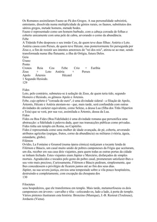 Os Romanos assimilaram Fauno ao Pá dos Gregos. A sua personalidade subsistirá, 
entretanto, dissolvida numa multiplicidade de géníos rurais, os faunos, substitutos dos 
sátiros gregos, metade homens, metade bodes. 
Fauno é representado como um homem barbudo, com a cabeça coroada de folhas e 
coberto unicamente com uma pele de cabra, arvorando o corno da abundância. 
Febe 
A Titânide Febe desposou o seu irmão Ceu, de quem teve duas filhas: Astéria e Leto. 
Astéria casou com Perses, de quem teve Hécate, mas posteriormente foi perseguida por 
Zeus e, a fim de resistir aos intentos amorosos do "rei dos reis", atirou-se ao mar, sendo 
transformada numa ilha flutuante, a ilha de Ortígia, futura Delos. 
Geia 
Úrano 
Ponto 
Cronos Reia Ceu Febe Crio + Euríbia 
Zeus + Leto Astéria + Perses 
Apolo Árternis Hécatel 
1 Segundo Hesíodo. 
129 
Fides 
Leto, pelo contrário, submeteu-se à sedução de Zeus, de quem teria tido, segundo 
Homero e Hesíodo, os gêmeos Apolo e Ártemis. 
Febe, cujo epíteto é "coroada de ouro", é uma divindade sideral - a filiação de Apolo, 
Ártemís, Hécate e Astéria atestam-no - que, mais tarde, será confundida com outras 
divindades de carácter equivalente, como Selene, a deusa Lua (filha dos Titãs Hiperíon 
e Teia) que se verá, por sua vez, assimilada a Ártemis, deusa da Lua. 
Fidos 
Fides ou Boa Fides (Boa Fidelidade) é uma divindade romana que personifica uma 
abstracção: a fidelidade à palavra dada, quer nas transacções públicas como privadas. 
Fides tinha um templo em Roma, no Capitólio. 
Fides é representada como uma mulher de idade avançada, de pé, coberta, arvorando 
atributos agrícolas (espigas, frutos, corno da abundância) ou militares (vitória, águia, 
estandarte, globo). 
Filémon 
Ovídio, La Fontaine e Gounod (numa ópera cómica) realçaram a tocante lenda de 
Filérnon e Báucis, um casal muito unido de pobres camponeses da Frigia que aceitaram, 
um dia, receber em sua casa dois viajantes, para quem todas as outras portas da cidade 
se tinham fechado. Estes viajantes eram Júpiter e Mercúrio, disfarçados de simples 
mortais. Agradecidos e tocados pelo gesto do pobre casal, prometeram satisfazer-lhes o 
seu voto mais precioso, Curiosamente, Filérnon e Báucis pediram, simplesmente, que 
lhes concedessem o privilégio de ficarem juntos até ao fim dos seus dias. 
Júpiter, na sua severa justiça, enviou uma tempestade sobre a vila pouco hospitaleira, 
destruindo-a completamente, com excepção da choupana dos 
130 
Filoctetes 
seus hospedeiros, que ele transformou em templo. Mais tarde, metamorfoseou os dois 
camponeses em árvores - carvalho e tília - colocando-os, lado a lado, à porta do templo. 
Vários pintores ilustraram esta história: Bronzino (Munique), J.-B. Restout (Toulouse), 
Jordaens (Viena). 
 