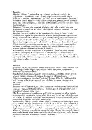Filoctetes 
Filoctetes, filho do Tessaliano Peas que tinha sido membro da expedição dos 
Argonautas, é conhecido por ter recebido de seu pai ou directamente do próprio 
Héracies, as flechas e o arco do herói. Com efeito, os dois encontravam-se no cimo do 
monte Eta, quando Héracies decidiu pôr fim aos seus dias, pedindo para ser queimado 
numa pira. Como recompensa, o herói teria gratificado Filoctetes com o seu arco e a sua 
flecha infalíveis. 
Entretanto, Filoctetes tinha prometido a Héracies não revelar jamais o lugar onde 
repousavam as suas cinzas. No entanto, não conseguiu cumprir a promessa, e por isso 
foi duramente punido. 
Filoctetes tinha sido, também, um dos pretendentes de Helena de Esparta. Assim, 
quando esta foi raptada pelo príncipe Páris, de Tróia, ele integrou-se na expedição dos 
Gregos contra esta cidade. Durante a viagem, quando os Gregos fizeram escala na ilha 
de Ténedos, Filoctetes foi mordido, no pé, por uma serpente. Os seus companheiros 
transportaram-no para bordo, mas a ferida infectou, deitando um cheiro tão fétido que 
Ulisses e Agamémnon consideraram que ele não poderia prosseguir viagem. Assim, 
deixaram-no na ilha de Lemnos onde, sozinho e em grande sofrimento, sobreviveu 
graças à caça que matava com as flechas de Héracies. 
O drama durou dez anos, tantos como os da guerra de Tróia. Com efeito, uma das 
condições da conquista da cidade revelou-se ser a presença de Filoctetes entre os 
combatentes, munido das armas de Héracies. Ulisses partiu, então, para Lemnos a fim 
de trazer o infeliz Filoctetes. No regresso, este foi confiado às mãos de Mácaon (filho de 
Asclépio), cirurgião do exército 
131 
Filomela 
grego, que adormeceu o paciente, lavou a sua ferida com vinho e cortou, com uma faca, 
as carnes apodrecidas. Depois, aplicou sobre a ferida uma planta, cujas virtudes 
medicinais seu pai lhe revelara. 
Rapidamente restabelecido, Filoctetes tomou o seu lugar no combate e pouco depois, 
graças à iniciativa do cavalo de madeira, Tróia caiu às mãos dos Gregos. 
Sófocles consagrou uma tragédia a Filoctetes (Filoctetes, 409 a. C,) e a Odisseia fala 
dele como de um herói que, depois da guerra de Tróia, regressou à sua terra, sem 
incidentes. 
Filomela 
Filomela, filha de rei Pandíon, de Atenas, foi dada em casamento ao rei Tereu (filho de 
Ares), da Trácia, que tinha prestado ajuda a Pandíon, quando este se envolvera com o 
seu vizinho, Lábdaco, rei de Tebas. 
Mas Tereu apaixonou-se perdidamente por Procrie, sua cunhada, e resolveu raptá-la, 
enclausurando-a numa torre e cortando-lhe a língua, para que ela não pudesse lamentar-se. 
Mas Procne conseguiu, entretanto, prevenir Filomela, bordando num vestido que ela 
deveria usar, as palavras reveladoras do seu ultraje. 
Louca de raiva e de dor, Filomela decidiu vingar-se. Libertou a sua irmã e depois matou 
o seu próprio filho, cujo corpo serviu no decurso de um banquete. Tereu, assombrado e 
indignado, perseguiu as duas mulheres, encontrando-as no momento em que elas 
imploravam o socorro dos deuses. As três personagens foram, então, transformadas em 
pássaros, Tereu numa poupa, Procne numa andorinha e Filomela num rouxinol, cuja voz 
queixosa lamentava, ininterruptamente, o filho sacrificado. (Em certas versões da lenda 
encontramos trocados os nomes de Filomela e de Procne.) 
132 
 