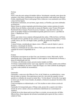 Fortuna 
Flora 
Flora é uma das mais antigas divindades itálicas. Inicialmente venerada como deusa das 
sementes e dos frutos, transformou-se na deusa que presidia a tudo aquilo que florescia. 
Ovídio, identificando Flora à ninfa grega Clóris, relata-nos o seu casamento com Zéfiro, 
o deus da brisa ligeira. 
Os Romanos instituíram, em sua honra, jogos anuais, as Florálias, que eram celebrados 
na Primavera. 
Muitos foram os artistas inspirados pela bela deusa (tanto o pintor anónimo do muito 
célebre fresco de Stabies, conservado no museu de Nápoles, como Ticiano (Florença), 
Rembrandt (Nova lorque), Poussin (Louvre), Carpeaux - cujo alto-relevo deu o seu 
nome ao pavilhão situado na extremidade da grande galeria do Louvre: o pavilhão de 
Flora - e Maffioll em 1911). 
Fórcis 
Fórcis, cujo nome evoca a espuma esbranquiçada das ondas, é filho de Geia e de Ponto. 
Divindade terrível e pérfida do mar, tornou-se o pai das monstruosas Górgonas e Greias 
e ainda, talvez, de Cila e do dragão Ládon, guardião do jardim das Hespérides. 
Fortuna IMEI 
A deusa Fortuna, considerada por alguns como a filha ou a ama de Júpiter é, para os 
Romanos, a incarnação do destino. 
Atribui-se a instituição do seu culto a Sérvio Túlio, que ela teria amado e elevado da 
condição de escravo à dignidade de rei. 
133 
Fortuna 
Os Romanos associaram-na ao deus Fors, que incarnava o acaso. Mais tarde, ela foi 
identificada com a Tique grega. Quando os cultos egípcios se introduziram em Roma, a 
deusa foi identificada com ísis. 
A Fortuna, sob diferentes nomes, possuía muitos templos em Itália. 
A Fortuna é representada muitas vezes cega, algumas vezes alada, usando como atributo 
o corno da abundância, tal como a Tique dos Gregos, ou o leme (símbolo de pilotagem) 
ou ainda a roda (símbolo de inconstância). 
134 
Ganimedes 
Ganimedes, o mais novo dos filhos de Trós, rei da Tróade era, na adolescência, o mais 
belo de todos os mortais. Zeus apaixonou-se por ele e um certo dia, quando o jovem 
guardava os rebanhos de seu pai no monte Ida, o "rei dos deuses" enviou-lhe a sua águia 
(a menos que ele não tivesse tomado, ele próprio, a forma do seu pássaro favorito) a fim 
de o arrebatar. 
Como recompensa ou indemnização, o rei Trós recebeu os mais velozes cavalos de 
batalha. 
Ganimedes foi transportado para o Olimpo onde, promovido a copeiro real, tinha a 
missão de servir o néctar a Zeus (os astrónomos identificam-no à constelação de 
Aquário). 
A paixão do rei dos deuses pelo jovem frígio e a evicção, em seu proveito, de Hebe, 
filha de Hera, foram algumas das afrontas acumuladas pela esposa de Zeus, contra a 
cidade de Tróia. 
 