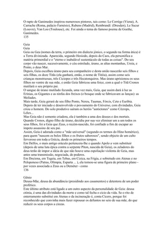O rapto de Ganimedes inspirou numerosos pintores, tais como: Le Corrège (Viena), A. 
Carrache (Roma, palácio Farnésio), Rubens (Madrid), Rembrandí: (Dresden), Le Sucur 
(Louvre), Van Loo (Toulouse), etc. Foi ainda o tema do famoso poema de Goethe, 
Ganímedes. 
135 
Geia 
Geia 
Geia ou Gea (nomes da terra, o primeiro em dialecto jónico, o segundo na forma ática) é 
a Terra divinizada. Aparecida, segundo Hesíodo, depois do Caos, ela personifica a 
matéria primordial e o "eterno e inabalável sustentáculo de todas as coisas". Do seu 
corpo vão nascer, sucessivamente, o céu estrelado, úrano, as altas montanhas, Ureia, e 
Ponto, o deus Mar. 
Depois, Geia escolheu úrano para seu companheiro e desta união nascerão seis filhos e 
seis filhas, os doze Titãs (ela ganhará, então, o nome de Titéia), assim como seis 
crianças monstruosas, três Ciciopes e três Hecatonquiros. Mas úrano aprisionou os seus 
filhos no ventre de sua mãe, e então Geia fabricou uma foice, com a qual o Titã Cronos 
mutilará o seu próprio pai. 
O sangue de úrano mutilado fecunda, uma vez mais, Geia, que assim dará à luz as 
Erínias, os Gigantes e as ninfas dos freixos (o bosque onde se fabricavam as lanças): as 
Melíades. 
Mais tarde, Geia gerará de seu filho Ponto, Nereu, Taumas, Fórcis, Ceto e Euríbia. 
Depois de ter iniciado e desenvolvido o povoamento do Universo, com divindades, Geia 
criou o homem. Do solo produtivo saíram os heróis "autóctones" como Cécrops, 
Lélex... 
Mas Geia não é somente criadora, ela é também a ama dos deuses e dos mortais. 
Quando Cronos, digno filho de úrano, decidiu por sua vez eliminar um a um todos os 
seus filhos, foi a Geia que Zeus, o recém-nascido, foi confiado a fim de escapar ao 
ímpeto assassino de seu pai. 
Assim, Geia é adorada como a "mãe universal" (segundo os termos do Híno homérico), 
para quem "nascem os belos filhos e os frutos saborosos", sendo objecto de um culto 
fervoroso em toda a Grécia, desde os primeiros tempos. 
Em Delfos, o mais antigo oráculo pertencera-lhe e quando Apolo a vem substituir 
(depois de uma luta épica contra a serpente Píton, nascida de Geia), os zeladores do 
deus terão de impor a ideia de que não houve uma espoliação violenta de Geia, mas 
antes uma transmissão, negociada, de poderes. 
Em Dociona, em Tegeia, em Tebas, em Cizica, na Frigia, e sobretudo em Atenas e no 
Peloponeso (Patras, Olímpia, Esparta ... ), ela tornou-se uma figura de primeiro plano - 
por vezes associada a Zeus ou a Deméter - como 
136 
Gênio 
Deusa-Mãe, deusa da abundância (presidindo aos casamentos) e detentora de um poder 
profético. 
Este último atributo está ligado a um outro aspecto da personalidade de Geia: deusa 
ctónia, é uma das divindades da morte e como tal fecha o cicio da vida. Se o rito de 
enterramento substituí em Atenas o da incineração é, conta Cícero, porque foi 
reconhecido que convinha mais fazer repousar os defuntos no seio de sua mãe, do que 
reduzir os seus corpos a cinzas. 
 