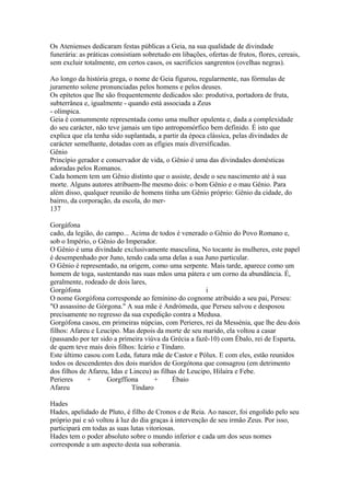 Os Atenienses dedicaram festas públicas a Geia, na sua qualidade de divindade 
funerária: as práticas consistiam sobretudo em libações, ofertas de frutos, flores, cereais, 
sem excluir totalmente, em certos casos, os sacrifícios sangrentos (ovelhas negras). 
Ao longo da história grega, o nome de Geia figurou, regularmente, nas fórmulas de 
juramento solene pronunciadas pelos homens e pelos deuses. 
Os epítetos que lhe são frequentemente dedicados são: produtiva, portadora de fruta, 
subterrânea e, igualmente - quando está associada a Zeus 
- olímpica. 
Geia é comummente representada como uma mulher opulenta e, dada a complexidade 
do seu carácter, não teve jamais um tipo antropomórfico bem definido. É isto que 
explica que ela tenha sido suplantada, a partir da época clássica, pelas divindades de 
carácter semelhante, dotadas com as efígies mais díversíficadas. 
Gênio 
Princípio gerador e conservador de vida, o Gênio é uma das divindades domésticas 
adoradas pelos Romanos. 
Cada homem tem um Gênio distinto que o assiste, desde o seu nascimento até à sua 
morte. Alguns autores atribuem-lhe mesmo dois: o bom Gênio e o mau Gênio. Para 
além disso, qualquer reunião de homens tinha um Gênio próprio: Gênio da cidade, do 
bairro, da corporação, da escola, do mer- 
137 
Gorgáfona 
cado, da legião, do campo... Acima de todos é venerado o Gênio do Povo Romano e, 
sob o Império, o Gênio do Imperador. 
O Gênio é uma divindade exclusivamente masculina, No tocante às mulheres, este papel 
é desempenhado por Juno, tendo cada uma delas a sua Juno particular. 
O Gênio é representado, na origem, como uma serpente. Mais tarde, aparece como um 
homem de toga, sustentando nas suas mãos uma pátera e um corno da abundância. É, 
geralmente, rodeado de dois lares, 
Gorgófona i 
O nome Gorgófona corresponde ao feminino do cognome atribuído a seu pai, Perseu: 
"O assassino de Górgona." A sua mãe é Andrómeda, que Perseu salvou e desposou 
precisamente no regresso da sua expedição contra a Medusa. 
Gorgófona casou, em primeiras núpcias, com Perieres, rei da Messénia, que lhe deu dois 
filhos: Afareu e Leucipo. Mas depois da morte de seu marido, ela voltou a casar 
(passando por ter sido a primeira viúva da Grécia a fazê-10) com Ébalo, rei de Esparta, 
de quem teve mais dois filhos: Icário e Tíndaro. 
Este último casou com Leda, futura mãe de Castor e Pólux. E com eles, estão reunidos 
todos os descendentes dos dois maridos de Gorgótona que consagrou (em detrimento 
dos filhos de Afareu, Idas e Linceu) as filhas de Leucipo, Hilaíra e Febe. 
Perieres + Gorgffiona + Ébaio 
Afareu Tíndaro 
Hades 
Hades, apelidado de Pluto, é filho de Cronos e de Reia. Ao nascer, foi engolido pelo seu 
próprio pai e só voltou à luz do dia graças à intervenção de seu irmão Zeus. Por isso, 
participará em todas as suas lutas vitoriosas. 
Hades tem o poder absoluto sobre o mundo inferior e cada um dos seus nomes 
corresponde a um aspecto desta sua soberania. 
 