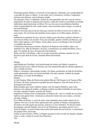 Etimologicamente, Hades é o Invisível. O seu capacete, sobretudo, tem a propriedade de 
o esconder de todos os olhares. A este título, ele é o misterioso, terrífico e impiedoso 
soberano dos Infernos, universalmente odiado. 
Em oposição, Pluto é o Opulento. Senhor de uma população que não cessa de crescer, 
proprietário de todos os despojos dos mortais e ainda dos tesouros escondidos no mundo 
subterrâneo (particularmente os filões). Por isso ele exerce uma influência benéfica 
sobre a prosperidade do solo, sendo muitas vezes associado, pelos Gregos, ao culto de 
sua irmã Deméter. 
Hades é invocado através de um ritual que consiste em bater na terra com as mãos ou 
com vergas. Em sua honra são imolados touros negros ou ovelhas negras, durante a 
noite. 
Indiferente às agitações do céu e da terra, Hades quase não deixa o palácio infernal e o 
seu trono de ébano e de enxofre. Fá-lo, por exemplo, quando é ferido por Héracies, que 
tinha vindo capturar o cão Cérbero. Nessa altura, eleva-se ao Olimpo a fim de receber 
os cuidados dos deuses. 
Conhecemos-lhe poucas aventuras. Desejoso de desposar uma mulher, rapta a sua 
sobrinha Core, filha de Deméter e de Zeus, e transforma-a na rainha Perséfone, com a 
qual vive metade do ano e de quem não terá herdeiros. 
Hades será fiei a Perséfone, a não ser em dois momentos pontuais: quando teve um 
devaneio pela ninfa do Cócito, chamada Minta (ferozmente 
139 
Harpias 
espezinhada por Perséfone, será transformada em menta, por Hades) e quando se 
apaixonou por Leuce, filha do Oceano, que será metamorfoseada em choupo argênteo (é 
este o sentido de leuce). 
Hades é, raramente, representado sozinho. Ele figura, geralmente, ao lado de Perséfone, 
sendo apresentado como um homem barbudo com uma serpente, símbolo do mundo 
subterrâneo, e o corno da abundância. 
Harpias 11% 
As três Harpias, filhas de Electra (ela própria filha do Titã Oceano) e de Taumas (filho 
de Ponto e de Geia), pertencem à geração dos pré-olímpicos. Elas são irmãs de íris, a 
mensageira dos deuses. 
Representadas quer como mulheres aladas, com um aspecto famélico, quer como 
pássaros com cabeça de mulher, as Harpias residem nas ilhas Estrófades do mar Egeu, 
ou ainda, segundo Virgílio, às portas do Tártaro. 
Impetuosas e brutais como a tempestade, as Harpias são - este é o sentido do seu nome - 
raptoras com garras fortes. Arrancam as almas dos mortos dos seus corpos, e enviam-nas 
para o Hades. 
Só as filhas de Bóreas, o vento do norte, eram reputadas como sendo capazes de as 
capturar. Por isso o rei da Trácia apelou para elas, quando as Harpias o perseguiram, 
privando-o de tudo aquilo que possuía, inclusive os seus alimentos. No decurso desta 
perseguição, uma das Harpias caiu ao rio do Peloponeso, que depois passou a ter o 
nome de Harpis. As outras foram salvas pela intervenção da sua irmã íris, e consentiram 
em poupar Fineu, doravante. 
Unidas ao deus da brisa, Zéfiro, as Harpias geraram os dois cavalos de Aquiles, rápidos 
como o vento, e ainda os cavalos dos Dioscuros. 
140 
Hécate 
 