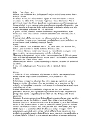 Hebe !',uu:z, km,-, e,:- 
Filha do casal real Zeus e Hera, Hebe personifica a juventude (é este o sentido do seu 
nome) e a beleza. 
No palácio de seus pais, ela desempenha o papel de jovem dona de casa. Vemo-la, 
ajudando a sua mãe a atrelar o seu carro, preparando o banho de seu irmão Ares e 
participando no coro das Musas. Quando ela passa nos postos dos diferentes deuses, a 
fim de substituir os seus copos de néctar, estes olham-na, enlevados. No entanto, e para 
grande perturbação de sua mãe, Helbe será suplantada nesta função pelo jovem e belo 
Troiano Ganimedes, introduzido por Zeus no Olimpo. 
E quando Héracles, depois de uma vida de tormentos, atingiu a eternidade, Hera, 
reconciliada com o herói, aceitou o casamento de sua filha com o filho de Zeus e de 
Alcmena. 
O culto prestado a Hebe associava-a a sua mãe e, sobretudo, a seu marido. 
A jovem deusa é, muitas vezes, representada coroada de hera, transportando flores ou 
segurando uma maçã, símbolo do casamento fecundo. 
Hécate em, 
Astéria, filha dos Titãs Ceu e Febe e irmã de Leto, casou com o filho do Titã CriosI, 
Perses. Desta união nasceu Hécate, misteriosa divindade lunar. 
Os poderesde Hécatesão numerosos e variados. Ela é considerada, nasorigens, como 
deusa benfeitora e protectora dos mortais, em todos os domínios. 
Mais tarde, será considerada como a temível inventora da magia e da feitiçaria. A este 
título, será associada ao mundo da noite, no qual aparece com uma tocha em cada mão, 
e por vezes com a forma de uma cadela. 
Introduzida como deusa da fecundidade na religião eleusiana, ela é uma das divindades 
do orfismo. 
1 Uma outra tradição apresenta Perses como filho de Hélio (vd. Hélio). 
141 
Hefesto 
A estátua de Hécate é muitas vezes erigida nas encruzilhadas com o aspecto de uma 
mulher com três corpos ou três rostos (símbolo, talvez, das fases da lua). 
Hefesto 
Hefesto (cujo nome parece radicar em duas raizes gregas que significam: alumiar e 
lareira) personifica o fogo, tanto o fogo que explode no céu (o saracoteio que lhe é 
atribuído, na Antiguidade, representava o ziguezague do relâmpago) como aquele que é 
produzido pelos vulcões. 
Hesíodo apresenta Hefesto como tendo sido gerado por Hera, sem nenhuma 
participação masculina, mas segundo lendas posteriores a deusa teria imaginado este 
prodígio para escapar à vergonha de ter concebido um filho de Zeus, antes do seu 
casamento. 
Entretanto, depois do nascimento de Hefesto, Hera tentou desembaraçar-se do seu filho, 
atírando-o ao mar, do alto do Olimpo, mas ele foi recolhido pelas ninfas Tétis e 
Eurínome, com quem viveu durante nove anos. Nesse período, o jovem deus iniciou-se 
na arte da forja, e desenvolveu a tal ponto os seus conhecimentos que um dia enviou a 
sua mãe um sumptuoso trono de ouro, como presente. Hera sentou-se nele, mas depois 
não foi capaz de se levantar e nenhum dos deuses do Olimpo conseguiu romper o 
encantamento. Ares ainda tentou obrigar Hefesto a libertar Hera, mas o jovem deus 
apedrejou-o com tições ardentes. Então, Dioniso tentou a sua sorte, oferecendo vinho a 
seu irmão: bêbado, Hefesto deixou-se conduzir por um burro, e com esta equipagem 
 