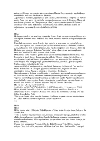 entrou no Olimpo. No entanto, não consentiu em libertar Hera, sem antes ter obtido em 
casamento a mais bela das imortais: Afrodite. 
A partir deste momento, reconciliado com sua mãe, Hefesto tomou sempre o seu partido 
contra Zeus, com quem ela mantinha grandes disputas por causa de Héracies. Mas o rei 
dos deuses agarrou o seu filho por um pé e lanÇou-o através do espaço. Hefesto foi 
assim cair sobre a ilha de Lemnos, ficando coxo para sempre. Homero afirma, no 
entanto, que ele nasceu já com esta deficiência física. 
142 
Hélen 
Hefesto era tão feio que suscitara a troça dos deuses desde que aparecera no Olimpo, e a 
sua esposa, Afrodite, deusa da beleza e do amor, não tinha nenhum escrúpulo em ser-lhe 
infiel. 
É verdade, no entanto, que o deus do fogo também se apaixonou por outras belezas. 
Atena, que segundo uma certa tradição, ele tinha ajudado a nascer, abrindo o crânio de 
Zeus, subjugou-o com os seus encantos, mas repeliu sempre os seus desejos, a ponto de 
Hefesto, num momento de êxtase, "depositar" sobre a Terra o seu sêmen declinado. 
Dele teria nascido Erictónio, o futuro rei de Atenas. 
De Lemnos, a ilha vulcânica que foi a sua residência terrestre (Prometeu visitou-a para 
lhe roubar o fogo), depois da sua segunda saída do Olimpo, e onde ele trabalhou os 
metais assistido pelos Cabiros, gênios benfeitores cuja paternidade lhe é atribuída, o 
deus emigrou para o arquipélago, igualmente vulcânico, das ilhas Lipari e daí para a 
Sicília, para as profundezas do Una. 
A sua actividade é transbordante e a habilidade da sua arte, indiscutível. "No sombrio 
brilho da fornalha", os Ciciopes, gigantes com um só olho, forjaram sob a sua 
orientação o raio de Zeus e as armas e os ornamentos dos deuses. 
Na Antiguidade, o divino e genial ferreiro é, geralmente, representado como um homem 
de idade madura, peludo e barbudo, coberto com um chapéu cónico, com um corpo 
vigoroso suportado por pernas franzinas e apoiado num cajado. Aparece vestido como 
um trabalhador, com o ombro direito a descoberto, brandindo nos pulsos robustos as 
tenazes ou o martelo: cf. Rubens, Vénus na forja de Vulcano (Bruxelas). 
H é 1 e n Z44,4`Mi,,-ão, m tuitin-wa, 
>,,,@,,@,,._,,,"t@,!",@"4"@,,.t,,@@.-.<>.@K"@,po,-o@,-. ===wanex---4, !"@@ 
Hélen, filho de Deucalião e de Pirra (ou de Prometeu), nascido na Tessália, é o 
antepassado da raça "helénica". Casado com a ninfa das montanhas, Orseide, teve três 
filhos: Doro, Éolo e Xuto. 
Xuto gerou Aqueu e íon, pais dos Aqueus e dos lónios, respectivamente, enquanto que 
de Doro e de Éolo saíram as raças dos Dórios e dos Eólios. 
143 
Hélio 
Hélio 
Hélio, o astro solar, é filho dos Titãs Hiperíon e Teia e irmão do astro lunar, Selene, e da 
Aurora, Eos. 
Todas as manhãs ele percorria os céus, montado no seu carro de fogo, atrelado a cavalos 
alados de uma brancura estrondosa. Quando lá chegava, enquanto os seus cavalos 
cansados se banhavam, Hélio repousava no seu palácio de ouro para depois alcançar, de 
barca, o Oriente. 
Casado com a sua prima Perseide, filha dos Titãs Oceano e Tétis, Hélio é o pai da 
mágica Circe, de Pasífae, esposa do rei Minos de Creta, do rei da Cólquida, Eetes (pai 
 
