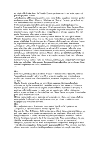 da mágica Medeia) e do rei da Táurida, Perses, que destronará o seu irmão e perecerá 
por instigação de Medeia. 
A lenda atribui a Hélio muitas uniões: com a ninfa Rodo e a oceânide Cilmene, que lhe 
darão numerosos filhos e filhas, as Héliades e (de Clímene) Faetonte, que sofrerá, um 
dia, o malfadado desejo de conduzir o carro de seu pai. 
Certos autores apresentam Hélio como pai do rei Augias, célebre pela pavorosa 
imundície dos seus estábulos, com quem Héracies se confrontou. Duas das suas filhas, 
instaladas na ilha da Trinácia, estavam encarregadas de guardar os seus bois, aqueles 
mesmos bois que foram roubados pelos companheiros de Ulisses, a quem o deus Sol 
puniu, fuiminando o barco que os transportava. 
Testemunha omnipresente de todas as acções dos homens, foi Hélio que informou 
Deméter da aventura sofrida pela sua filha Core. Foi também ele que alertou Hefesto 
para a infidelidade de Afrodite com Ares. Mas esta não lhe perdoou a afronta e vingou-se, 
inspirando-lhe uma perniciosa paixão por Leucótea, filha do rei da Babilónia. 
Acontece que Clítia, irmã de Leucótea, que tinha recentemente recebido os favores do 
deus, advertiu o rei e este mandou enterrar viva a infeliz princesa. Hélio, não tendo 
conseguido atravessar a terra com os seus raios, transformará a jovem numa planta 
aromática, de onde se retirará o incenso. Quanto a Clítia, que definhará despeitada, foi 
transformada numa violeta, cuja cabeça se apresentava sempre virada para Hélio, que 
ela nunca deixou de adorar. 
Entre os Gregos, o culto de Hélio era praticado, sobretudo, na acrópole de Corinto (que 
tinha sido atribuída a Hélio, quando do seu conflito com Posídon, que recebera o Istmo 
como recompensa) e em Rodes, residência da 
144 
Hera 
ninfa Rodo, amada de Hélio: a estátua do deus - o famoso colosso de Rodes, uma das 
"maravilhas do mundo" - elevava-se 35 m acima do nível do mar, permitindo aos 
navios, com todas as suas velas desíraldadas, atravessar sem perigo por entre as pernas 
do deus. 
O culto do astro solar perdeu a sua importância na época clássica em benefício, 
sobretudo, de Apolo, o deus do Sol, voltando a recuperar toda a sua força durante o 
Império, graças à influência das religiões orientais (Mitra, chamado Sol ffivictus). A 
partir de então tenderá, cada vez mais, para um monoteísmo, onde o cristianismo 
colherá as suas tradições. As datas do Natal e da Páscoa foram, na origem, determinadas 
pelas datas do calendário solar. 
Hélio é representado com os traços de um homem jovem e belo, com longa cabeleira 
encaracolada, de olhos abertos, a cabeça aureolada por raios e vestido com umas 
roupagens que ondulavam ao vento. 
Hera 
Hera, cujo nome deriva de uma raiz sânscrita que significa céu, representa, na 
Antiguidade, o tipo divinizado da mulher, esposa e mãe. 
Era uma das filhas de Cronos e de Reia, nascida na ilha de Samos, mas engolida por seu 
pai, como todos os seus irmãos, no momento do seu nascimento. Mais tarde, este foi 
obrigado a restituí-Ia à vida, e a deusa escolheu como seu local de morada a ilha de 
Eubeia. Foi aí que, num certo dia de Inverno, seu irmão Zeus, apaixonado por ela, veio 
visitá-la, transformado, segundo alguns, num cuco. A jovem, ao ver o animal 
enregelado, aqueceu-o no seu peito, mas rapidamente se apercebeu da trapaça de Zeus. 
Terá sido em consequência deste encontro que nasceu Hefesto? Não sabemos, mas Hera 
afirma, no entanto, que ele teria sido gerado sem qualquer intervenção masculina. 
 