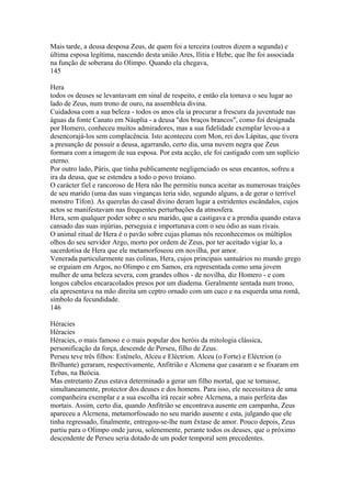 Mais tarde, a deusa desposa Zeus, de quem foi a terceira (outros dizem a segunda) e 
última esposa legítima, nascendo desta união Ares, Ilitia e Hebe, que lhe foi associada 
na função de soberana do Olimpo. Quando ela chegava, 
145 
Hera 
todos os deuses se levantavam em sinal de respeito, e então ela tomava o seu lugar ao 
lado de Zeus, num trono de ouro, na assembleía divina. 
Cuidadosa com a sua beleza - todos os anos ela ia procurar a frescura da juventude nas 
águas da fonte Canato em Náuplia - a deusa "dos braços brancos", como foi designada 
por Homero, conheceu muitos admiradores, mas a sua fidelidade exemplar levou-a a 
desencorajá-los sem complacência. Isto aconteceu com Mon, rei dos Lápitas, que tivera 
a presunção de possuir a deusa, agarrando, certo dia, uma nuvem negra que Zeus 
formara com a imagem de sua esposa. Por esta acção, ele foi castigado com um suplício 
eterno. 
Por outro lado, Páris, que tinha publicamente negligenciado os seus encantos, sofreu a 
ira da deusa, que se estendeu a todo o povo troiano. 
O carácter fiel e rancoroso de Hera não lhe permitiu nunca aceitar as numerosas traições 
de seu marido (uma das suas vinganças teria sido, segundo alguns, a de gerar o terrível 
monstro Tífon). As querelas do casal divino deram lugar a estridentes escândalos, cujos 
actos se manifestavam nas frequentes perturbações da atmosfera. 
Hera, sem qualquer poder sobre o seu marido, que a castigava e a prendia quando estava 
cansado das suas injúrias, perseguia e importunava com o seu ódio as suas rivais. 
O animal ritual de Hera é o pavão sobre cujas plumas nós reconhecemos os múltiplos 
olhos do seu servidor Argo, morto por ordem de Zeus, por ter aceitado vigiar lo, a 
sacerdotisa de Hera que ele metamorfoseou em novilha, por amor. 
Venerada particularmente nas colinas, Hera, cujos principais santuários no mundo grego 
se erguiam em Argos, no Olimpo e em Samos, era representada como uma jovem 
mulher de uma beleza severa, com grandes olhos - de novilha, diz Homero - e com 
longos cabelos encaracolados presos por um diadema. Geralmente sentada num trono, 
ela apresentava na mão direita um ceptro ornado com um cuco e na esquerda uma romã, 
símbolo da fecundidade. 
146 
Héracies 
Héracies 
Héracies, o mais famoso e o mais popular dos heróis da mitologia clássica, 
personificação da força, descende de Perseu, filho de Zeus. 
Perseu teve três filhos: Esténelo, Alceu e Eléctrion. Alceu (o Forte) e Eléctrion (o 
Brilhante) geraram, respectivamente, Anfitrião e Alcmena que casaram e se fixaram em 
Tebas, na Beócia. 
Mas entretanto Zeus estava determinado a gerar um filho mortal, que se tornasse, 
simultaneamente, protector dos deuses e dos homens. Para isso, ele necessitava de uma 
companheira exemplar e a sua escolha irá recair sobre Alcrnena, a mais perfeita das 
mortais. Assim, certo dia, quando Anfitrião se encontrava ausente em campanha, Zeus 
apareceu a Alcrnena, metamorfoseado no seu marido ausente e esta, julgando que ele 
tinha regressado, finalmente, entregou-se-lhe num êxtase de amor. Pouco depois, Zeus 
partiu para o Olimpo onde jurou, solenemente, perante todos os deuses, que o próximo 
descendente de Perseu seria dotado de um poder temporal sem precedentes. 
 