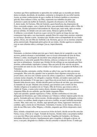 Acontece que Hera rapidamente se apercebeu da verdade que se escondia por detrás 
desta revelação, decidindo, de imediato, contrariar os desígnios do seu infiel marido. 
Assim, ao tomar conhecimento de que a mulher de Esténeio também se encontrava 
grávida, Hera ordenou a Ilitia, sua filha, experiente nos trabalhos de parto, que 
acelerasse o parto da mulher de Esténelo, enquanto ela atrasaria o de Alcmena. 
E, deste modo, foi Euristeu, filho de Esténelo, quem beneficiou das disposições de 
Zeus, exercendo sempre, com o Apolo de Hera, uma autoridade tirânica sobre o filho de 
Alcrnena, Alcides (presumível descendente de Alceu) que, mais tarde, após as muitas 
provas sofridas, foi dotado com um outro nome, Héracies (glória de Hera). 
A infância e a juventude As provas a que o jovem foi sujeito ao longo da sua vida, 
começaram logo após o seu nascimento, quando Hera fez surgir duas enormes serpentes 
no seu berço, durante a noite. Acontece que Alcides estava acompanhado do seu irmão 
gêmeo, íficies, ele sim filho de Anfitrião e de Alcrnena, que ao ver as enormes serpentes 
gritou aterrorizado. Despertado pelos gritos de seu irmão, Alcides agarrou as serpentes 
com as suas robustas mãos e estrangu- [ou-as, impavidamente. 
147 
Héracies 
Entretanto, os destinos tinham previsto que o herói, depois de ter cumprido a sua vida 
na terra, poderia alcançar a imortalidade, caso se tivesse alimentado do leite de Hera. 
Hermes é, então, encarregado de encontrar uma solução para que os desígnios se 
cumprissem, e uma noite quando Hera dormia, colocou a criança no seu seio, a fim de 
que esta se alimentasse. Acontece que Alcides foi tão sôfrego na sua mamada que Hera 
acordou, sobressaltada, repelindo a criança. Mas um jacto de leite saiu do seu peito, 
provocando um rasto no céu. Estava criada a Via Láctea (cf. os quadros de Rubens e de 
Tintoreto). 
Anfitrião decidiu, entretanto, confiar Alcides ao sábio Lino, que fez dele um músico 
consagrado. Mas certo dia, quando Lino se permitiu fazer algumas correcções ao seu 
jovem aluno, este teve um violento acesso de cólera e espancou-o. Anfitrião, seguindo o 
costume nestas situações, foi obrigado a expulsar Alcides, enviando-o para junto dos 
pastores da montanha. E foi aqui que o vigor físico do jovem herói se desenvolveu. 
Quando tinha dezoito anos, Alcides decidiu partir na busca de um leão, que atormentava 
as manadas de seu pai. Durante esta aventura, que terminou com a morte da fera, 
Alcides refugiou-se no palácio do rei Téspio, filho de Ericteu, que reinava sobre a 
cidade de Téspia, e numa noite (outros dizem, durante cinquenta noites) possuiu as 
cinquenta filhas do seu anfitrião, que lhe darão cinquenta filhos. 
Após este episódio, quando regressava a Tebas, Alcides confrontou-se com uma 
delegação de Orcómeno, que vinha reclamar aos Tebanos o tributo imposto pelas leis da 
guerra. Animado pela sua vitória recente, Alcides prendeu o chefe da delegação, cortou-lhe 
o nariz e as orelhas, dando origem a um novo conflito, no qual Anfitrião encontrará 
a morte. Mas, mais uma vez, Alcides, aqui apoiado por Atena, regressará vitorioso do 
combate, após a morte do rei Orcómeno. Entretanto, Creonte, rei de Atenas, oferece a 
mão da sua filha mais velha, Mégara, a AIcídes, enquanto que íficles desposará a mais 
nova. 
Hera, irritada e despeitada com os sucessivos êxitos do herói, decide enviar-lhe uma das 
Fúrias, Lissa, a fim de se vingar. Tomado de loucura, Alcides mata a sua própria mulher 
e os seus três filhos (este episódio é o tema das Tragédias de Eurípides e de Séneca, 
intituladas Héracles Furíoso). Imediatamente após a tragédia, é obrigado a deixar, de 
novo, o seu país, dirigindo-se a Delfos a fim de consultar o oráculo divino. É então que 
 