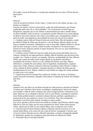 lhe é dado o nome de Héracies e o castigo para expiação do seu crime. O herói deveria 
partir para a 
148 
Héracies 
corte de seu primo Euristeu, rei dos Argos, vivendo sob as suas ordens, até que o seu 
destino se cumprisse. 
Euristeu irá sujeitar o herói a várias provas, todas elas sobre-humanas, que ficaram 
conhecidas pelo nome de os "doze trabalhos". Os seis primeiros tiveram lugar no 
Peloponeso, enquanto que os seis últimos se desenrolaram por todo o mundo antigo. 
Os Doze trabalhos Antes de iniciar a sua primeira missão, Héracles teve a preocupação 
de fabricar uma arma especial, uma arma à sua medida, que o acompanhasse sempre, a 
partir de então: uma gigantesca moca talhada do tronco de uma oliveira milenar. 
1 - Combate contra o leão de Némea Existia um terrível leão, filho de Equidria e irmão 
da célebre Esfinge de Tebas, que devastava o vale de Némea. Héracies partiu em sua 
busca e quando o encontrou, estrangulou-o com as suas mãos. Depois esfolou-o e da sua 
pele fez uma veste que o tornou, a partir de então, invulnerável. No local em que o 
animal foi morto, Héracies institui os Jogos Nemeanos. Por sua vez, Zeus transformou o 
leão numa constelação. 
2 - Combate contra a Hidra de Lema Na região de Lerna existia uma hidra com nove 
cabeças e dotada de um sopro pestilento, também filha de Equidria, que devastava toda 
a região, rou- !?ando os cereais e as manadas. Héracies, acompanhado de lolau, filho de 
Ificles, que a partir de então estará sempre ligado ao seu destino, descobriu o 
esconderijo do monstro e forçou-o a sair, atirando-lhe flechas com fogo. Depois 
defrontou-o, cortando-lhe uma cabeça, mas no lugardesta, imediatamente, surgiram 
outras duas. Então, Héracies ordenou a lolau que incendiasse toda a floresta vizinha e, 
assim, munido de fachos ardentes, conseguiu queimar as cabeças da hidra, que não 
desabrocharam de novo. Depois, molhou as suas flechas no sangue da vítima, dotando-as 
assim com o seu veneno. 
3 - Captura do javali de Erimanto Nos confins da Arcádia e de Acaia, no Erimanto, 
existia um javali monstruoso. Quando o herói partiu à conquista do animal, foi acolhido 
pelo bom 
149 
Héracles 
centauro Folo, que abriu em sua honra um pipo de vinho precioso, presente de Dioniso. 
Acontece que o perfume deste néctar se propagou, imediatamente, através do campo, 
provocando a vinda de outros centauros que, pouco amigavelmente, reclamaram a sua 
parte. Héracies viu-se obrigado a dizimar, com as suas flechas, os perigosos centauros 
(uma flecha perdida matará o excelente centauro Quiron), partindo, seguidamente, à 
procura do javali, que capturou e trouxe vivo a Euristeu. Este, não conseguindo 
dissimular o seu horror pelo animal, escondeu-se numa vasilha. 
Foi, talvez, durante o decurso desta sua estadia na Arcádia, que Héracles seduziu Auge, 
filha do rei Áleo de Tégea, que era uma sacerdotisa de Atena. Desta união nascerá 
Téleto, aquele que de entre os seus setenta filhos, mais se parecerá com o herói. 
4 - Caça da corça Cerineia Euristeu ordenou a Héracies que lhe trouxesse vivo um 
animal maravilhoso, com cornos de ouro e pés de bronze, consagrado a Ártemis, que 
vivia na Cerineia. Durante um ano, Héracles perseguiu o animal, conseguindo apanhá-lo, 
finalmente, quando ele se preparava para atravessar um afluente do Alfeu. 
5 - Destruição das aves do lago Estinfaio 
 